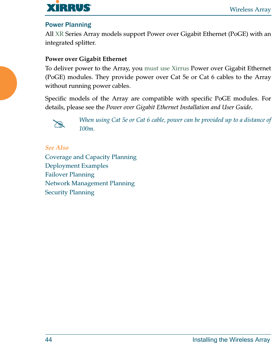 Wireless Array44 Installing the Wireless ArrayPower Planning All XR Series Array models support Power over Gigabit Ethernet (PoGE) with an integrated splitter. Power over Gigabit EthernetTo deliver power to the Array, you must use Xirrus Power over Gigabit Ethernet (PoGE) modules. They provide power over Cat 5e or Cat 6 cables to the Array without running power cables. Specific models of the Array are compatible with specific PoGE modules. Fordetails, please see the Power over Gigabit Ethernet Installation and User Guide.  See AlsoCoverage and Capacity PlanningDeployment ExamplesFailover PlanningNetwork Management PlanningSecurity PlanningWhen using Cat 5e or Cat 6 cable, power can be provided up to a distance of 100m.