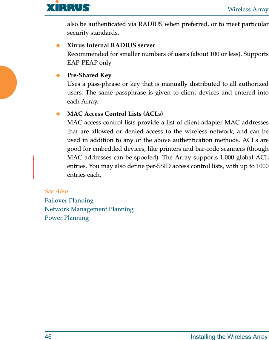 Wireless Array46 Installing the Wireless Arrayalso be authenticated via RADIUS when preferred, or to meet particular security standards. Xirrus Internal RADIUS serverRecommended for smaller numbers of users (about 100 or less). Supports EAP-PEAP onlyPre-Shared KeyUses a pass-phrase or key that is manually distributed to all authorized users. The same passphrase is given to client devices and entered into each Array.MAC Access Control Lists (ACLs)MAC access control lists provide a list of client adapter MAC addresses that are allowed or denied access to the wireless network, and can be used in addition to any of the above authentication methods. ACLs are good for embedded devices, like printers and bar-code scanners (though MAC addresses can be spoofed). The Array supports 1,000 global ACL entries. You may also define per-SSID access control lists, with up to 1000 entries each.See AlsoFailover PlanningNetwork Management PlanningPower Planning