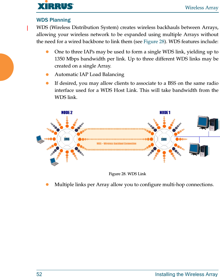 Wireless Array52 Installing the Wireless ArrayWDS PlanningWDS (Wireless Distribution System) creates wireless backhauls between Arrays, allowing your wireless network to be expanded using multiple Arrays without the need for a wired backbone to link them (see Figure 28). WDS features include:One to three IAPs may be used to form a single WDS link, yielding up to 1350 Mbps bandwidth per link. Up to three different WDS links may be created on a single Array. Automatic IAP Load Balancing If desired, you may allow clients to associate to a BSS on the same radio interface used for a WDS Host Link. This will take bandwidth from the WDS link. Figure 28. WDS LinkMultiple links per Array allow you to configure multi-hop connections.