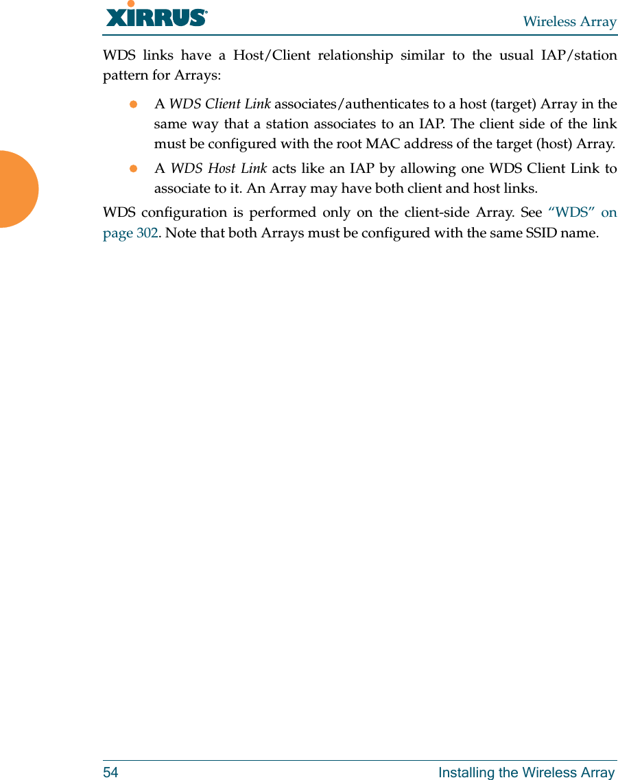 Wireless Array54 Installing the Wireless ArrayWDS links have a Host/Client relationship similar to the usual IAP/station pattern for Arrays:A WDS Client Link associates/authenticates to a host (target) Array in the same way that a station associates to an IAP. The client side of the link must be configured with the root MAC address of the target (host) Array.A WDS Host Link acts like an IAP by allowing one WDS Client Link to associate to it. An Array may have both client and host links.WDS configuration is performed only on the client-side Array. See “WDS” on page 302. Note that both Arrays must be configured with the same SSID name.