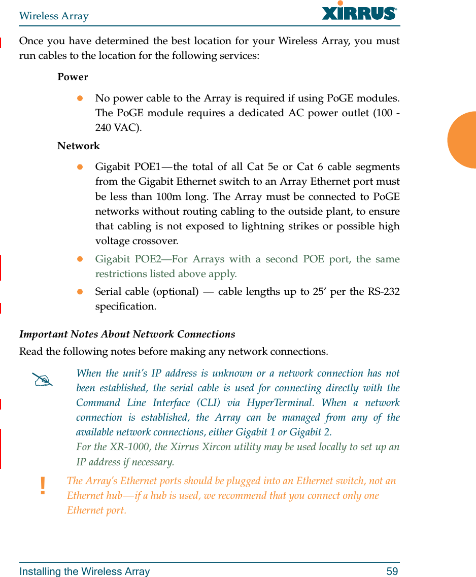 Wireless ArrayInstalling the Wireless Array 59Once you have determined the best location for your Wireless Array, you must run cables to the location for the following services:PowerNo power cable to the Array is required if using PoGE modules. The PoGE module requires a dedicated AC power outlet (100 - 240 VAC).NetworkGigabit POE1 — the total of all Cat 5e or Cat 6 cable segments from the Gigabit Ethernet switch to an Array Ethernet port must be less than 100m long. The Array must be connected to PoGE networks without routing cabling to the outside plant, to ensure that cabling is not exposed to lightning strikes or possible high voltage crossover.Gigabit POE2—For Arrays with a second POE port, the same restrictions listed above apply.Serial cable (optional)  —  cable lengths up to 25’ per the RS-232 specification.Important Notes About Network ConnectionsRead the following notes before making any network connections.When the unit’s IP address is unknown or a network connection has not been established, the serial cable is used for connecting directly with the Command Line Interface (CLI) via HyperTerminal. When a network connection is established, the Array can be managed from any of the available network connections, either Gigabit 1 or Gigabit 2. For the XR-1000, the Xirrus Xircon utility may be used locally to set up an IP address if necessary. !The Array’s Ethernet ports should be plugged into an Ethernet switch, not an Ethernet hub — if a hub is used, we recommend that you connect only one Ethernet port.