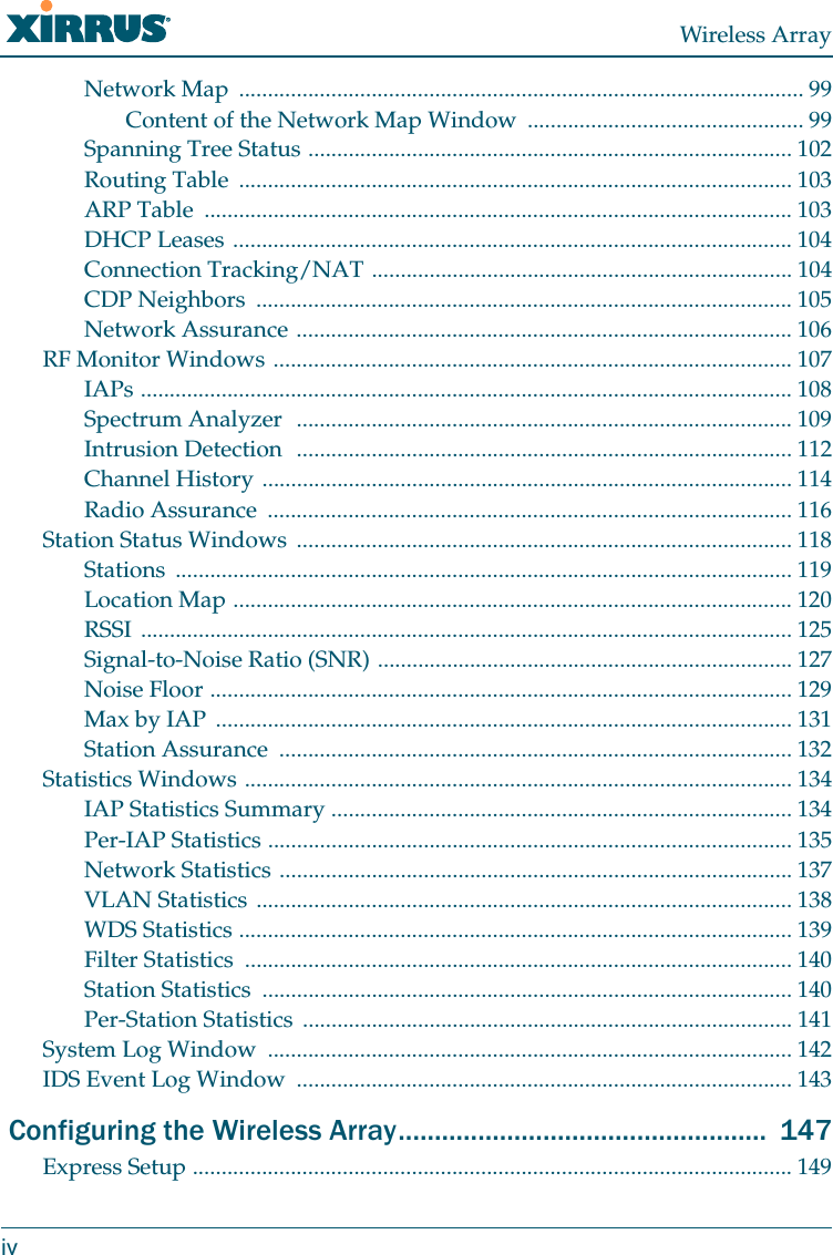 Wireless ArrayivNetwork Map  .................................................................................................. 99Content of the Network Map Window  ................................................ 99Spanning Tree Status .................................................................................... 102Routing Table  ................................................................................................ 103ARP Table  ...................................................................................................... 103DHCP Leases ................................................................................................. 104Connection Tracking/NAT ......................................................................... 104CDP Neighbors  ............................................................................................. 105Network Assurance ...................................................................................... 106RF Monitor Windows .......................................................................................... 107IAPs ................................................................................................................. 108Spectrum Analyzer  ...................................................................................... 109Intrusion Detection  ...................................................................................... 112Channel History ............................................................................................ 114Radio Assurance  ........................................................................................... 116Station Status Windows  ...................................................................................... 118Stations ........................................................................................................... 119Location Map ................................................................................................. 120RSSI ................................................................................................................. 125Signal-to-Noise Ratio (SNR) ........................................................................ 127Noise Floor ..................................................................................................... 129Max by IAP  .................................................................................................... 131Station Assurance  ......................................................................................... 132Statistics Windows ............................................................................................... 134IAP Statistics Summary ................................................................................ 134Per-IAP Statistics ........................................................................................... 135Network Statistics ......................................................................................... 137VLAN Statistics ............................................................................................. 138WDS Statistics ................................................................................................ 139Filter Statistics  ............................................................................................... 140Station Statistics  ............................................................................................ 140Per-Station Statistics  ..................................................................................... 141System Log Window  ........................................................................................... 142IDS Event Log Window  ...................................................................................... 143 Configuring the Wireless Array...................................................  147Express Setup ........................................................................................................ 149