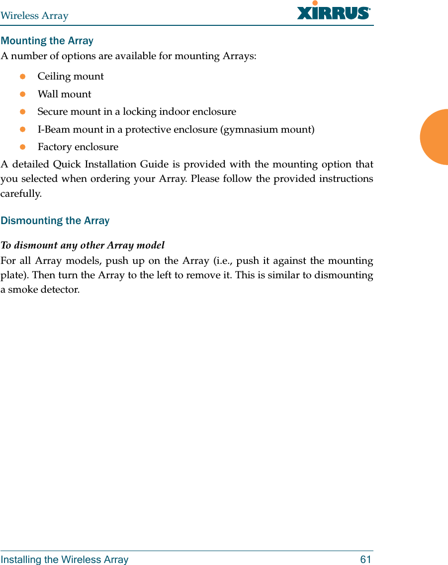 Wireless ArrayInstalling the Wireless Array 61Mounting the Array A number of options are available for mounting Arrays:Ceiling mountWall mountSecure mount in a locking indoor enclosureI-Beam mount in a protective enclosure (gymnasium mount)Factory enclosureA detailed Quick Installation Guide is provided with the mounting option that you selected when ordering your Array. Please follow the provided instructions carefully.Dismounting the Array To dismount any other Array modelFor all Array models, push up on the Array (i.e., push it against the mounting plate). Then turn the Array to the left to remove it. This is similar to dismounting a smoke detector. 