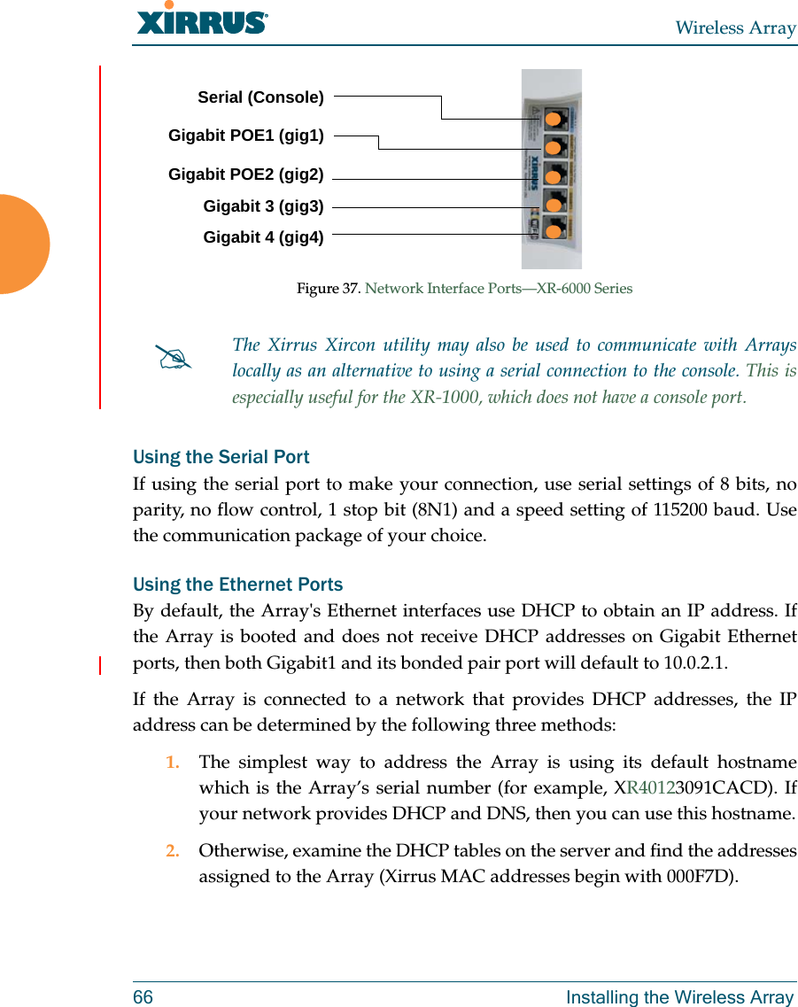 Wireless Array66 Installing the Wireless ArrayFigure 37. Network Interface Ports—XR-6000 SeriesUsing the Serial PortIf using the serial port to make your connection, use serial settings of 8 bits, no parity, no flow control, 1 stop bit (8N1) and a speed setting of 115200 baud. Use the communication package of your choice.Using the Ethernet PortsBy default, the Array&apos;s Ethernet interfaces use DHCP to obtain an IP address. If the Array is booted and does not receive DHCP addresses on Gigabit Ethernet ports, then both Gigabit1 and its bonded pair port will default to 10.0.2.1. If the Array is connected to a network that provides DHCP addresses, the IP address can be determined by the following three methods:1. The simplest way to address the Array is using its default hostname which is the Array’s serial number (for example, XR40123091CACD). If your network provides DHCP and DNS, then you can use this hostname.2. Otherwise, examine the DHCP tables on the server and find the addresses assigned to the Array (Xirrus MAC addresses begin with 000F7D).The Xirrus Xircon utility may also be used to communicate with Arrays locally as an alternative to using a serial connection to the console. This is especially useful for the XR-1000, which does not have a console port. Serial (Console)Gigabit POE1 (gig1)Gigabit POE2 (gig2)Gigabit 3 (gig3)Gigabit 4 (gig4)