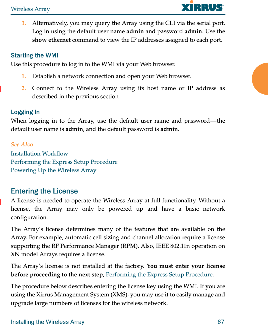 Wireless ArrayInstalling the Wireless Array 673. Alternatively, you may query the Array using the CLI via the serial port. Log in using the default user name admin and password admin. Use the show ethernet command to view the IP addresses assigned to each port.Starting the WMIUse this procedure to log in to the WMI via your Web browser. 1. Establish a network connection and open your Web browser.2. Connect to the Wireless Array using its host name or IP address as described in the previous section.Logging InWhen logging in to the Array, use the default user name and password — the default user name is admin, and the default password is admin.See AlsoInstallation WorkflowPerforming the Express Setup ProcedurePowering Up the Wireless ArrayEntering the LicenseA license is needed to operate the Wireless Array at full functionality. Without a license, the Array may only be powered up and have a basic network configuration. The Array’s license determines many of the features that are available on the Array. For example, automatic cell sizing and channel allocation require a license supporting the RF Performance Manager (RPM). Also, IEEE 802.11n operation on XN model Arrays requires a license.The Array’s license is not installed at the factory. You must enter your license before proceeding to the next step, Performing the Express Setup Procedure.The procedure below describes entering the license key using the WMI. If you are using the Xirrus Management System (XMS), you may use it to easily manage and upgrade large numbers of licenses for the wireless network. 