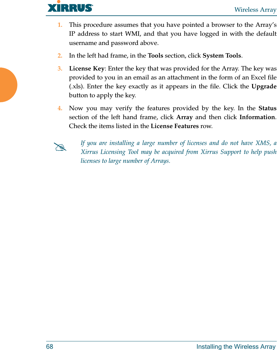 Wireless Array68 Installing the Wireless Array1. This procedure assumes that you have pointed a browser to the Array’s IP address to start WMI, and that you have logged in with the default username and password above. 2. In the left had frame, in the Tools section, click System Tools. 3. License Key: Enter the key that was provided for the Array. The key was provided to you in an email as an attachment in the form of an Excel file (.xls). Enter the key exactly as it appears in the file. Click the Upgradebutton to apply the key. 4. Now you may verify the features provided by the key. In the Statussection of the left hand frame, click Array and then click Information. Check the items listed in the License Features row. If you are installing a large number of licenses and do not have XMS, a Xirrus Licensing Tool may be acquired from Xirrus Support to help push licenses to large number of Arrays. 