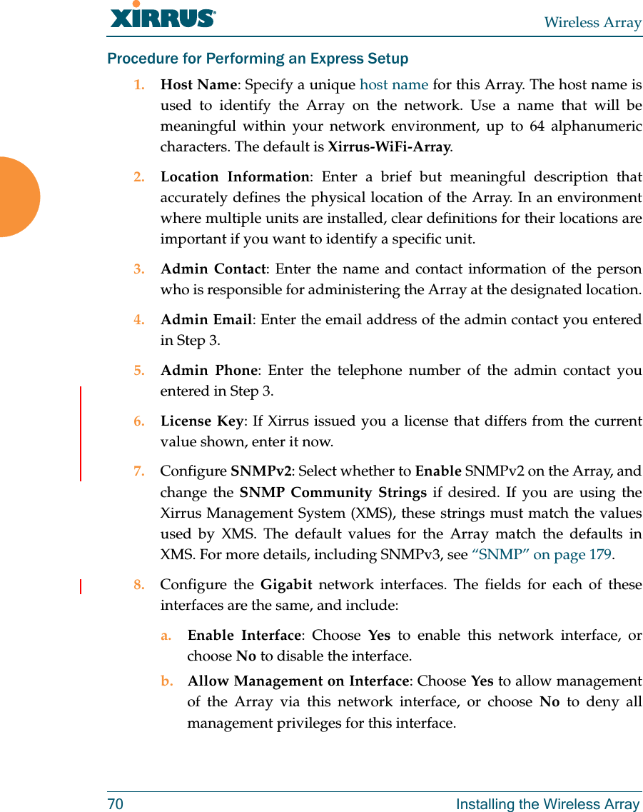 Wireless Array70 Installing the Wireless ArrayProcedure for Performing an Express Setup1. Host Name: Specify a unique host name for this Array. The host name is used to identify the Array on the network. Use a name that will be meaningful within your network environment, up to 64 alphanumeric characters. The default is Xirrus-WiFi-Array.2. Location Information: Enter a brief but meaningful description that accurately defines the physical location of the Array. In an environment where multiple units are installed, clear definitions for their locations are important if you want to identify a specific unit.3. Admin Contact: Enter the name and contact information of the person who is responsible for administering the Array at the designated location.4. Admin Email: Enter the email address of the admin contact you entered in Step 3.5. Admin Phone: Enter the telephone number of the admin contact you entered in Step 3.6. License Key: If Xirrus issued you a license that differs from the current value shown, enter it now.7. Configure SNMPv2: Select whether to Enable SNMPv2 on the Array, and change the SNMP Community Strings if desired. If you are using the Xirrus Management System (XMS), these strings must match the values used by XMS. The default values for the Array match the defaults in XMS. For more details, including SNMPv3, see “SNMP” on page 179.8. Configure the Gigabit  network interfaces. The fields for each of these interfaces are the same, and include:a. Enable Interface: Choose Yes to enable this network interface, or choose No to disable the interface.b. Allow Management on Interface: Choose Yes to allow management of the Array via this network interface, or choose No to deny all management privileges for this interface.