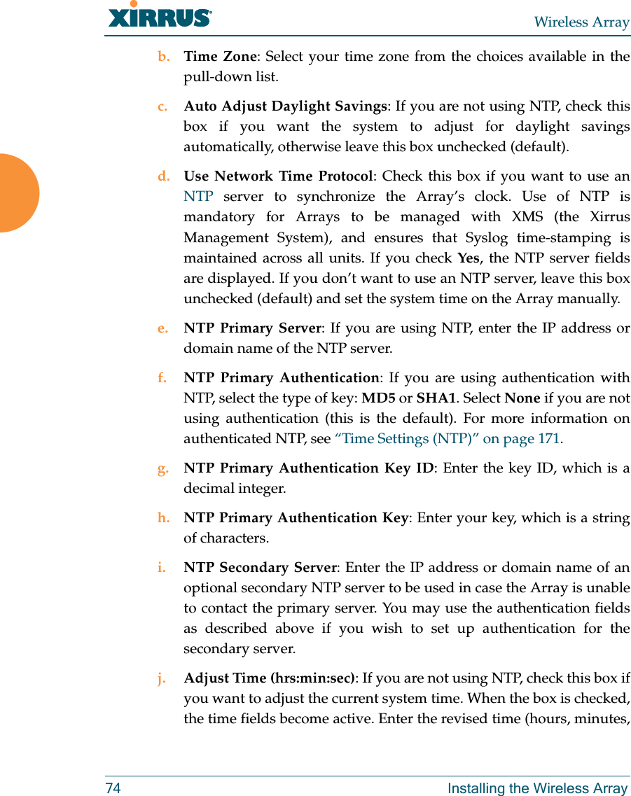 Wireless Array74 Installing the Wireless Arrayb. Time Zone: Select your time zone from the choices available in the pull-down list.c. Auto Adjust Daylight Savings: If you are not using NTP, check this box if you want the system to adjust for daylight savings automatically, otherwise leave this box unchecked (default).d. Use Network Time Protocol: Check this box if you want to use an NTP server to synchronize the Array’s clock. Use of NTP is mandatory for Arrays to be managed with XMS (the Xirrus Management System), and ensures that Syslog time-stamping is maintained across all units. If you check Yes, the NTP server fields are displayed. If you don’t want to use an NTP server, leave this box unchecked (default) and set the system time on the Array manually. e. NTP Primary Server: If you are using NTP, enter the IP address or domain name of the NTP server.f. NTP Primary Authentication: If you are using authentication with NTP, select the type of key: MD5 or SHA1. Select None if you are not using authentication (this is the default). For more information on authenticated NTP, see “Time Settings (NTP)” on page 171. g. NTP Primary Authentication Key ID: Enter the key ID, which is a decimal integer.h. NTP Primary Authentication Key: Enter your key, which is a string of characters.i. NTP Secondary Server: Enter the IP address or domain name of an optional secondary NTP server to be used in case the Array is unable to contact the primary server. You may use the authentication fields as described above if you wish to set up authentication for the secondary server. j. Adjust Time (hrs:min:sec): If you are not using NTP, check this box if you want to adjust the current system time. When the box is checked, the time fields become active. Enter the revised time (hours, minutes, 