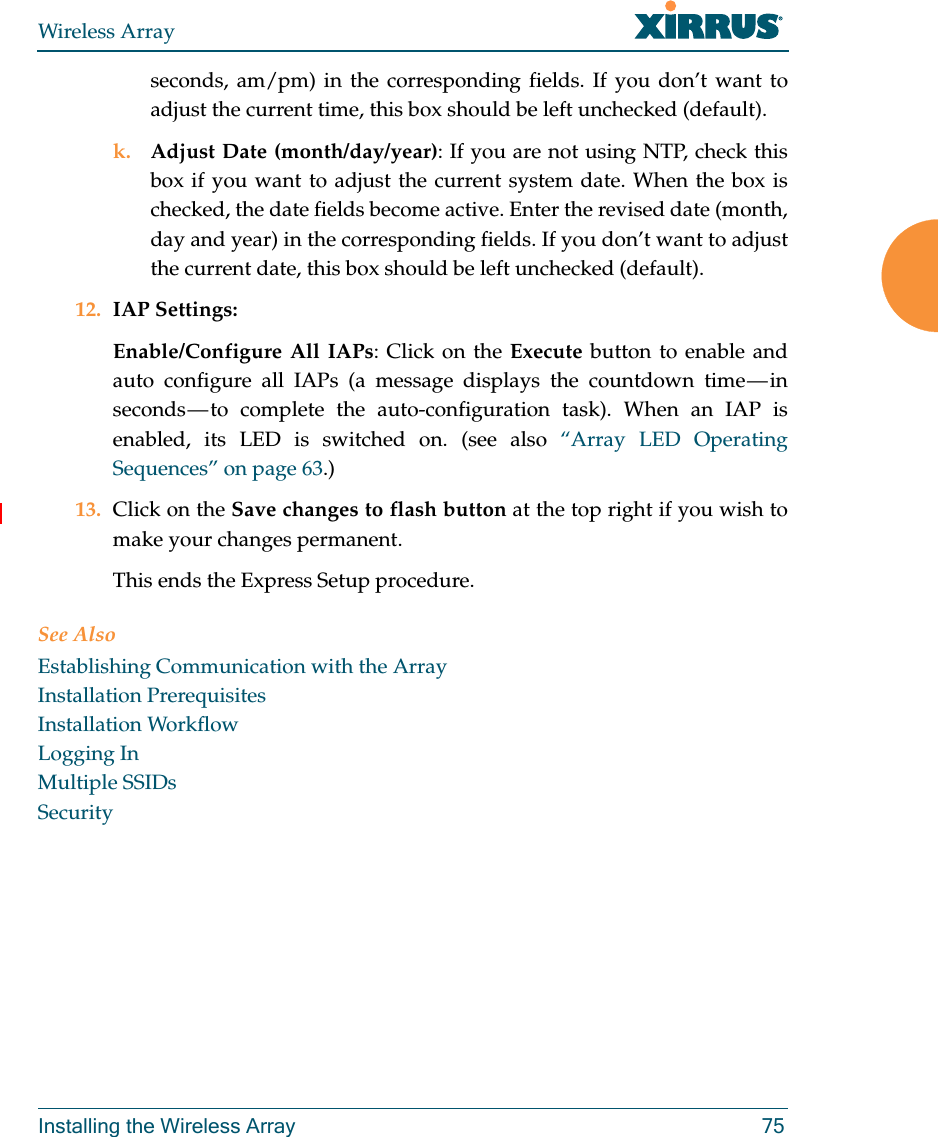 Wireless ArrayInstalling the Wireless Array 75seconds, am/pm) in the corresponding fields. If you don’t want to adjust the current time, this box should be left unchecked (default).k. Adjust Date (month/day/year): If you are not using NTP, check this box if you want to adjust the current system date. When the box is checked, the date fields become active. Enter the revised date (month, day and year) in the corresponding fields. If you don’t want to adjust the current date, this box should be left unchecked (default).12. IAP Settings:Enable/Configure All IAPs: Click on the Execute button to enable and auto configure all IAPs (a message displays the countdown time — in seconds — to complete the auto-configuration task). When an IAP is enabled, its LED is switched on. (see also “Array LED Operating Sequences” on page 63.)13. Click on the Save changes to flash button at the top right if you wish to make your changes permanent. This ends the Express Setup procedure.See AlsoEstablishing Communication with the ArrayInstallation PrerequisitesInstallation WorkflowLogging InMultiple SSIDsSecurity