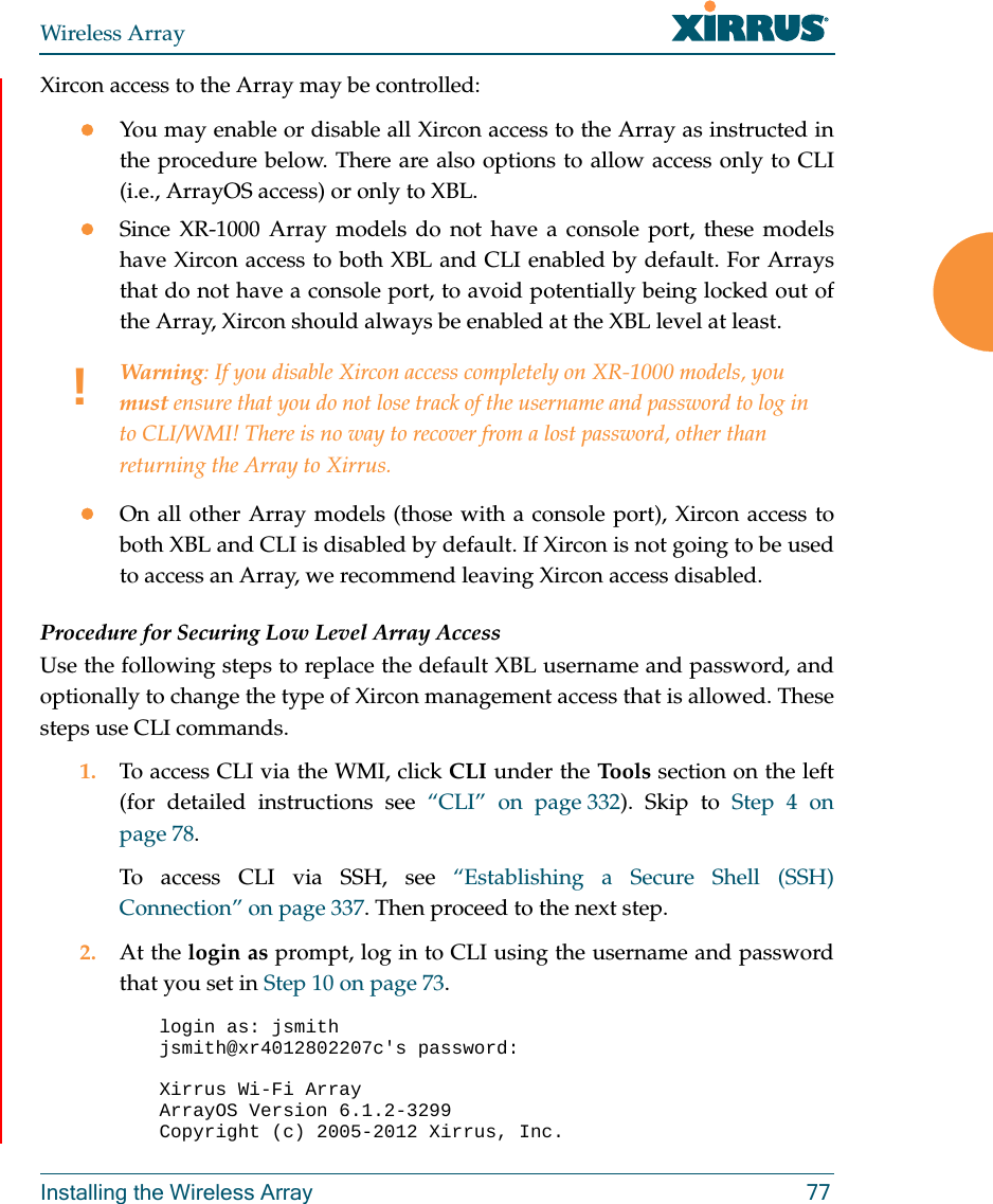 Wireless ArrayInstalling the Wireless Array 77Xircon access to the Array may be controlled:You may enable or disable all Xircon access to the Array as instructed in the procedure below. There are also options to allow access only to CLI (i.e., ArrayOS access) or only to XBL. Since XR-1000 Array models do not have a console port, these models have Xircon access to both XBL and CLI enabled by default. For Arrays that do not have a console port, to avoid potentially being locked out of the Array, Xircon should always be enabled at the XBL level at least.On all other Array models (those with a console port), Xircon access to both XBL and CLI is disabled by default. If Xircon is not going to be used to access an Array, we recommend leaving Xircon access disabled.Procedure for Securing Low Level Array AccessUse the following steps to replace the default XBL username and password, and optionally to change the type of Xircon management access that is allowed. These steps use CLI commands. 1. To access CLI via the WMI, click CLI under the Tools section on the left (for detailed instructions see “CLI” on page 332). Skip to Step 4 on page 78.To access CLI via SSH, see “Establishing a Secure Shell (SSH) Connection” on page 337. Then proceed to the next step. 2. At the login as prompt, log in to CLI using the username and password that you set in Step 10 on page 73. login as: jsmithjsmith@xr4012802207c&apos;s password:Xirrus Wi-Fi ArrayArrayOS Version 6.1.2-3299Copyright (c) 2005-2012 Xirrus, Inc.!Warning: If you disable Xircon access completely on XR-1000 models, you must ensure that you do not lose track of the username and password to log in to CLI/WMI! There is no way to recover from a lost password, other than returning the Array to Xirrus.