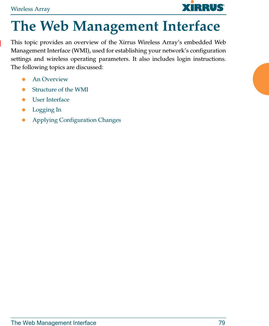Wireless ArrayThe Web Management Interface 79The Web Management InterfaceThis topic provides an overview of the Xirrus Wireless Array’s embedded Web Management Interface (WMI), used for establishing your network’s configuration settings and wireless operating parameters. It also includes login instructions. The following topics are discussed: An Overview Structure of the WMI User InterfaceLogging InApplying Configuration Changes