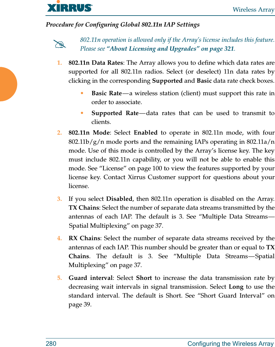 Wireless Array280  Configuring the Wireless ArrayProcedure for Configuring Global 802.11n IAP Settings1. 802.11n Data Rates: The Array allows you to define which data rates are supported for all 802.11n radios. Select (or deselect) 11n data rates by clicking in the corresponding Supported and Basic data rate check boxes.•Basic Rate — a wireless station (client) must support this rate in order to associate.•Supported Rate — data rates that can be used to transmit to clients.2. 802.11n Mode: Select Enabled to operate in 802.11n mode, with four 802.11b/g/n mode ports and the remaining IAPs operating in 802.11a/n mode. Use of this mode is controlled by the Array’s license key. The key must include 802.11n capability, or you will not be able to enable this mode. See “License” on page 100 to view the features supported by your license key. Contact Xirrus Customer support for questions about your license. 3. If you select Disabled, then 802.11n operation is disabled on the Array. TX Chains: Select the number of separate data streams transmitted by the antennas of each IAP. The default is 3. See “Multiple Data Streams — Spatial Multiplexing” on page 37.4. RX Chains: Select the number of separate data streams received by the antennas of each IAP. This number should be greater than or equal to TX Chains. The default is 3. See “Multiple Data Streams — Spatial Multiplexing” on page 37.5. Guard interval: Select Short to increase the data transmission rate by decreasing wait intervals in signal transmission. Select Long to use the standard interval. The default is Short. See “Short Guard Interval” on page 39.802.11n operation is allowed only if the Array’s license includes this feature. Please see “About Licensing and Upgrades” on page 321.