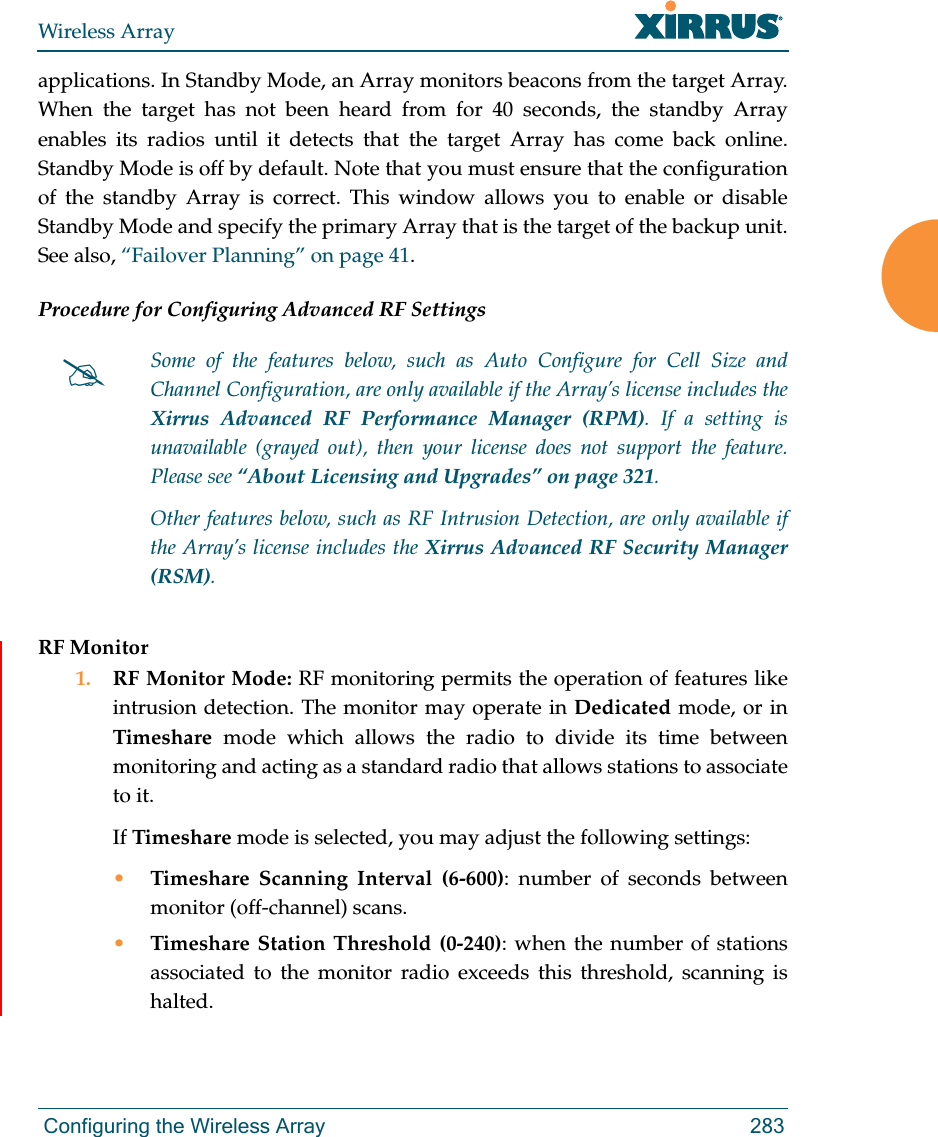 Wireless Array Configuring the Wireless Array 283applications. In Standby Mode, an Array monitors beacons from the target Array. When the target has not been heard from for 40 seconds, the standby Array enables its radios until it detects that the target Array has come back online. Standby Mode is off by default. Note that you must ensure that the configuration of the standby Array is correct. This window allows you to enable or disable Standby Mode and specify the primary Array that is the target of the backup unit. See also, “Failover Planning” on page 41. Procedure for Configuring Advanced RF SettingsRF Monitor1. RF Monitor Mode: RF monitoring permits the operation of features like intrusion detection. The monitor may operate in Dedicated mode, or in Timeshare mode which allows the radio to divide its time between monitoring and acting as a standard radio that allows stations to associate to it. If Timeshare mode is selected, you may adjust the following settings:•Timeshare Scanning Interval (6-600): number of seconds between monitor (off-channel) scans.•Timeshare Station Threshold (0-240): when the number of stations associated to the monitor radio exceeds this threshold, scanning is halted. Some of the features below, such as Auto Configure for Cell Size and Channel Configuration, are only available if the Array’s license includes the Xirrus Advanced RF Performance Manager (RPM). If a setting is unavailable (grayed out), then your license does not support the feature. Please see “About Licensing and Upgrades” on page 321.Other features below, such as RF Intrusion Detection, are only available if the Array’s license includes the Xirrus Advanced RF Security Manager (RSM). 