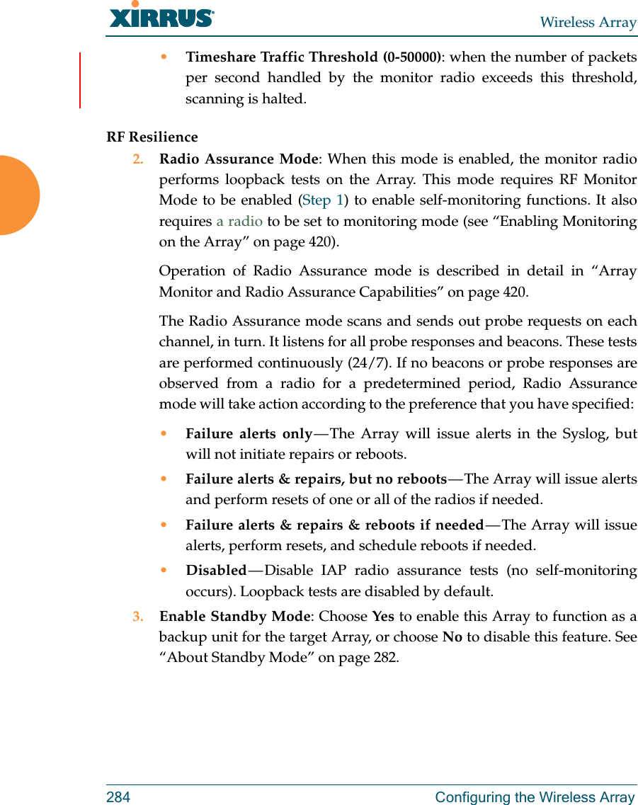 Wireless Array284  Configuring the Wireless Array•Timeshare Traffic Threshold (0-50000): when the number of packets per second handled by the monitor radio exceeds this threshold, scanning is halted.RF Resilience2. Radio Assurance Mode: When this mode is enabled, the monitor radio performs loopback tests on the Array. This mode requires RF Monitor Mode to be enabled (Step 1) to enable self-monitoring functions. It also requires a radio to be set to monitoring mode (see “Enabling Monitoring on the Array” on page 420). Operation of Radio Assurance mode is described in detail in “Array Monitor and Radio Assurance Capabilities” on page 420. The Radio Assurance mode scans and sends out probe requests on each channel, in turn. It listens for all probe responses and beacons. These tests are performed continuously (24/7). If no beacons or probe responses are observed from a radio for a predetermined period, Radio Assurance mode will take action according to the preference that you have specified: •Failure alerts only — The Array will issue alerts in the Syslog, but will not initiate repairs or reboots.•Failure alerts &amp; repairs, but no reboots — The  Array  will  issue  alerts and perform resets of one or all of the radios if needed. •Failure alerts &amp; repairs &amp; reboots if needed — The Array will issue alerts, perform resets, and schedule reboots if needed. •Disabled — Disable  IAP  radio  assurance tests (no self-monitoring occurs). Loopback tests are disabled by default.3. Enable Standby Mode: Choose Yes to enable this Array to function as a backup unit for the target Array, or choose No to disable this feature. See “About Standby Mode” on page 282. 