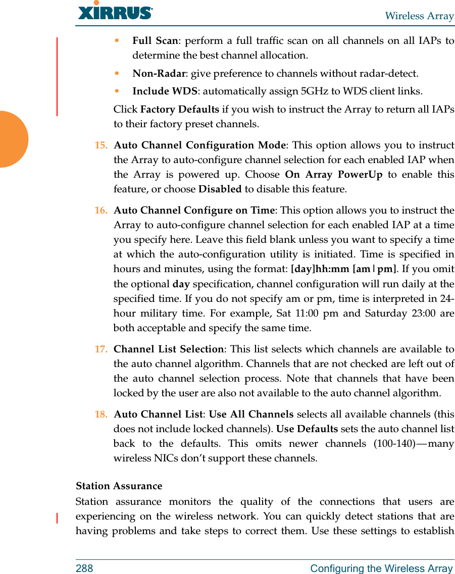 Wireless Array288  Configuring the Wireless Array•Full Scan: perform a full traffic scan on all channels on all IAPs to determine the best channel allocation.•Non-Radar: give preference to channels without radar-detect.•Include WDS: automatically assign 5GHz to WDS client links.Click Factory Defaults if you wish to instruct the Array to return all IAPs to their factory preset channels. 15. Auto Channel Configuration Mode: This option allows you to instruct the Array to auto-configure channel selection for each enabled IAP when the Array is powered up. Choose On Array PowerUp to enable this feature, or choose Disabled to disable this feature.16. Auto Channel Configure on Time: This option allows you to instruct the Array to auto-configure channel selection for each enabled IAP at a time you specify here. Leave this field blank unless you want to specify a time at which the auto-configuration utility is initiated. Time is specified in hours and minutes, using the format: [day]hh:mm [am|pm]. If you omit the optional day specification, channel configuration will run daily at the specified time. If you do not specify am or pm, time is interpreted in 24-hour military time. For example, Sat 11:00 pm and Saturday 23:00 are both acceptable and specify the same time. 17. Channel List Selection: This list selects which channels are available to the auto channel algorithm. Channels that are not checked are left out of the auto channel selection process. Note that channels that have been locked by the user are also not available to the auto channel algorithm.18. Auto Channel List: Use All Channels selects all available channels (this does not include locked channels). Use Defaults sets the auto channel list back to the defaults. This omits newer channels (100-140) — many wireless NICs don’t support these channels. Station AssuranceStation assurance monitors the quality of the connections that users are experiencing on the wireless network. You can quickly detect stations that are having problems and take steps to correct them. Use these settings to establish 