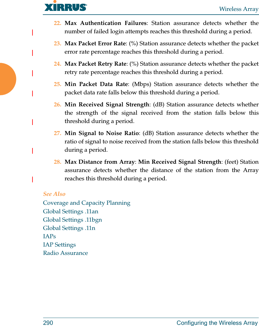 Wireless Array290  Configuring the Wireless Array22. Max Authentication Failures: Station assurance detects whether the number of failed login attempts reaches this threshold during a period. 23. Max Packet Error Rate: (%) Station assurance detects whether the packet error rate percentage reaches this threshold during a period. 24. Max Packet Retry Rate: (%) Station assurance detects whether the packet retry rate percentage reaches this threshold during a period. 25. Min Packet Data Rate: (Mbps) Station assurance detects whether the packet data rate falls below this threshold during a period. 26. Min Received Signal Strength: (dB) Station assurance detects whether the strength of the signal received from the station falls below this threshold during a period. 27. Min Signal to Noise Ratio: (dB) Station assurance detects whether the ratio of signal to noise received from the station falls below this threshold during a period. 28. Max Distance from Array: Min Received Signal Strength: (feet) Station assurance detects whether the distance of the station from the Array reaches this threshold during a period. See AlsoCoverage and Capacity PlanningGlobal Settings .11anGlobal Settings .11bgnGlobal Settings .11nIAPsIAP SettingsRadio Assurance