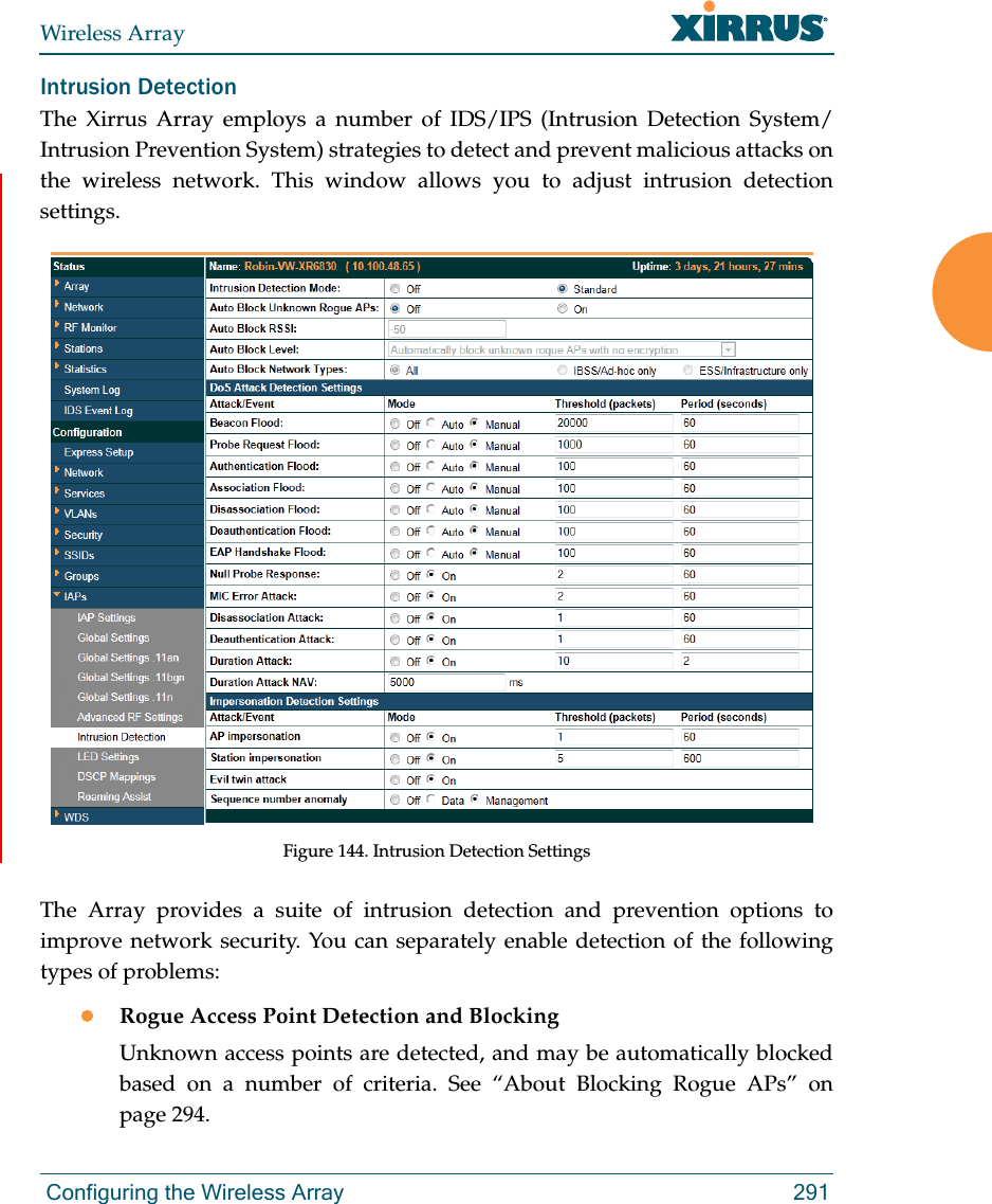 Wireless Array Configuring the Wireless Array 291Intrusion Detection The Xirrus Array employs a number of IDS/IPS (Intrusion Detection System/ Intrusion Prevention System) strategies to detect and prevent malicious attacks on the wireless network. This window allows you to adjust intrusion detection settings. Figure 144. Intrusion Detection SettingsThe Array provides a suite of intrusion detection and prevention options to improve network security. You can separately enable detection of the following types of problems:Rogue Access Point Detection and BlockingUnknown access points are detected, and may be automatically blocked based on a number of criteria. See “About Blocking Rogue APs” on page 294. 