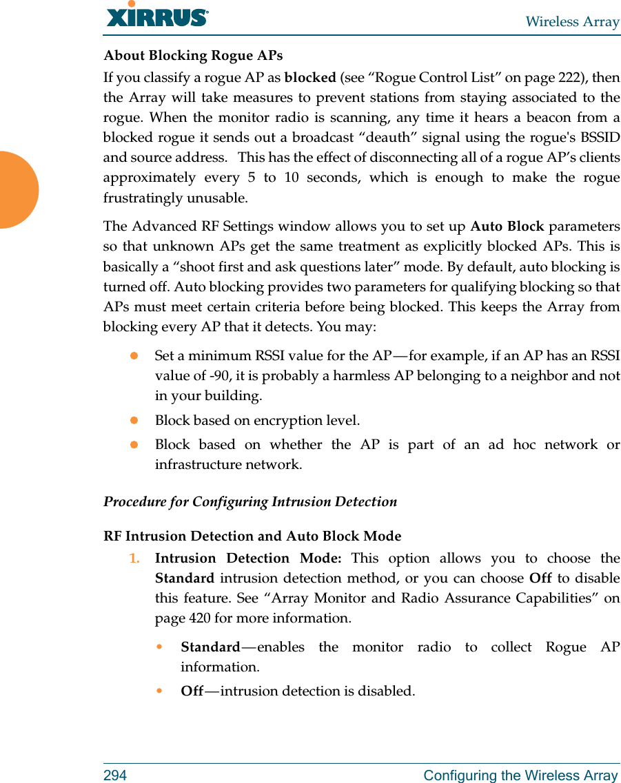 Wireless Array294  Configuring the Wireless ArrayAbout Blocking Rogue APsIf you classify a rogue AP as blocked (see “Rogue Control List” on page 222), then the Array will take measures to prevent stations from staying associated to the rogue. When the monitor radio is scanning, any time it hears a beacon from a blocked rogue it sends out a broadcast “deauth” signal using the rogue&apos;s BSSID and source address.   This has the effect of disconnecting all of a rogue AP’s clients approximately every 5 to 10 seconds, which is enough to make the rogue frustratingly unusable.The Advanced RF Settings window allows you to set up Auto Block parameters so that unknown APs get the same treatment as explicitly blocked APs. This is basically a “shoot first and ask questions later” mode. By default, auto blocking is turned off. Auto blocking provides two parameters for qualifying blocking so that APs must meet certain criteria before being blocked. This keeps the Array from blocking every AP that it detects. You may:Set a minimum RSSI value for the AP — for example, if an AP has an RSSI value of -90, it is probably a harmless AP belonging to a neighbor and not in your building.Block based on encryption level.Block based on whether the AP is part of an ad hoc network or infrastructure network. Procedure for Configuring Intrusion Detection RF Intrusion Detection and Auto Block Mode1. Intrusion Detection Mode: This option allows you to choose the Standard intrusion detection method, or you can choose Off to disable this feature. See “Array Monitor and Radio Assurance Capabilities” on page 420 for more information. •Standard — enables the monitor radio to collect Rogue AP information. •Off — intrusion  detection  is  disabled. 