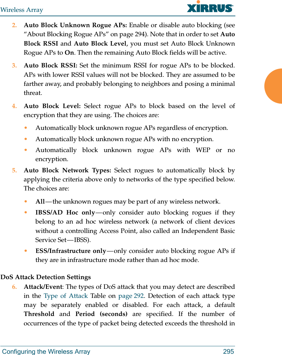 Wireless Array Configuring the Wireless Array 2952. Auto Block Unknown Rogue APs: Enable or disable auto blocking (see “About Blocking Rogue APs” on page 294). Note that in order to set Auto Block RSSI and Auto Block Level, you must set Auto Block Unknown Rogue APs to On. Then the remaining Auto Block fields will be active.3. Auto Block RSSI: Set the minimum RSSI for rogue APs to be blocked. APs with lower RSSI values will not be blocked. They are assumed to be farther away, and probably belonging to neighbors and posing a minimal threat. 4. Auto Block Level: Select rogue APs to block based on the level of encryption that they are using. The choices are: •Automatically block unknown rogue APs regardless of encryption.•Automatically block unknown rogue APs with no encryption.•Automatically block unknown rogue APs with WEP or no encryption.5. Auto Block Network Types: Select rogues to automatically block by applying the criteria above only to networks of the type specified below. The choices are: •All — the unknown rogues may be part of any wireless network.•IBSS/AD Hoc only — only consider auto blocking rogues if they belong to an ad hoc wireless network (a network of client devices without a controlling Access Point, also called an Independent Basic Service Set — IBSS).•ESS/Infrastructure only — only consider auto blocking rogue APs if they are in infrastructure mode rather than ad hoc mode.DoS Attack Detection Settings6. Attack/Event: The types of DoS attack that you may detect are described in the Type of Attack Table on page 292. Detection of each attack type may be separately enabled or disabled. For each attack, a default Threshold and Period (seconds) are specified. If the number of occurrences of the type of packet being detected exceeds the threshold in 