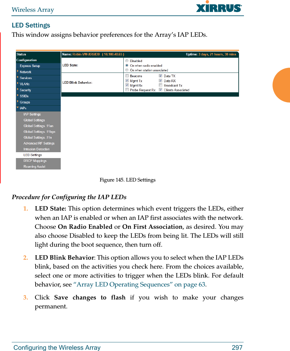 Wireless Array Configuring the Wireless Array 297LED SettingsThis window assigns behavior preferences for the Array’s IAP LEDs.Figure 145. LED SettingsProcedure for Configuring the IAP LEDs1. LED State: This option determines which event triggers the LEDs, either when an IAP is enabled or when an IAP first associates with the network. Choose On Radio Enabled or On First Association, as desired. You may also choose Disabled to keep the LEDs from being lit. The LEDs will still light during the boot sequence, then turn off. 2. LED Blink Behavior: This option allows you to select when the IAP LEDs blink, based on the activities you check here. From the choices available, select one or more activities to trigger when the LEDs blink. For default behavior, see “Array LED Operating Sequences” on page 63.3. Click  Save changes to flash if you wish to make your changes permanent.