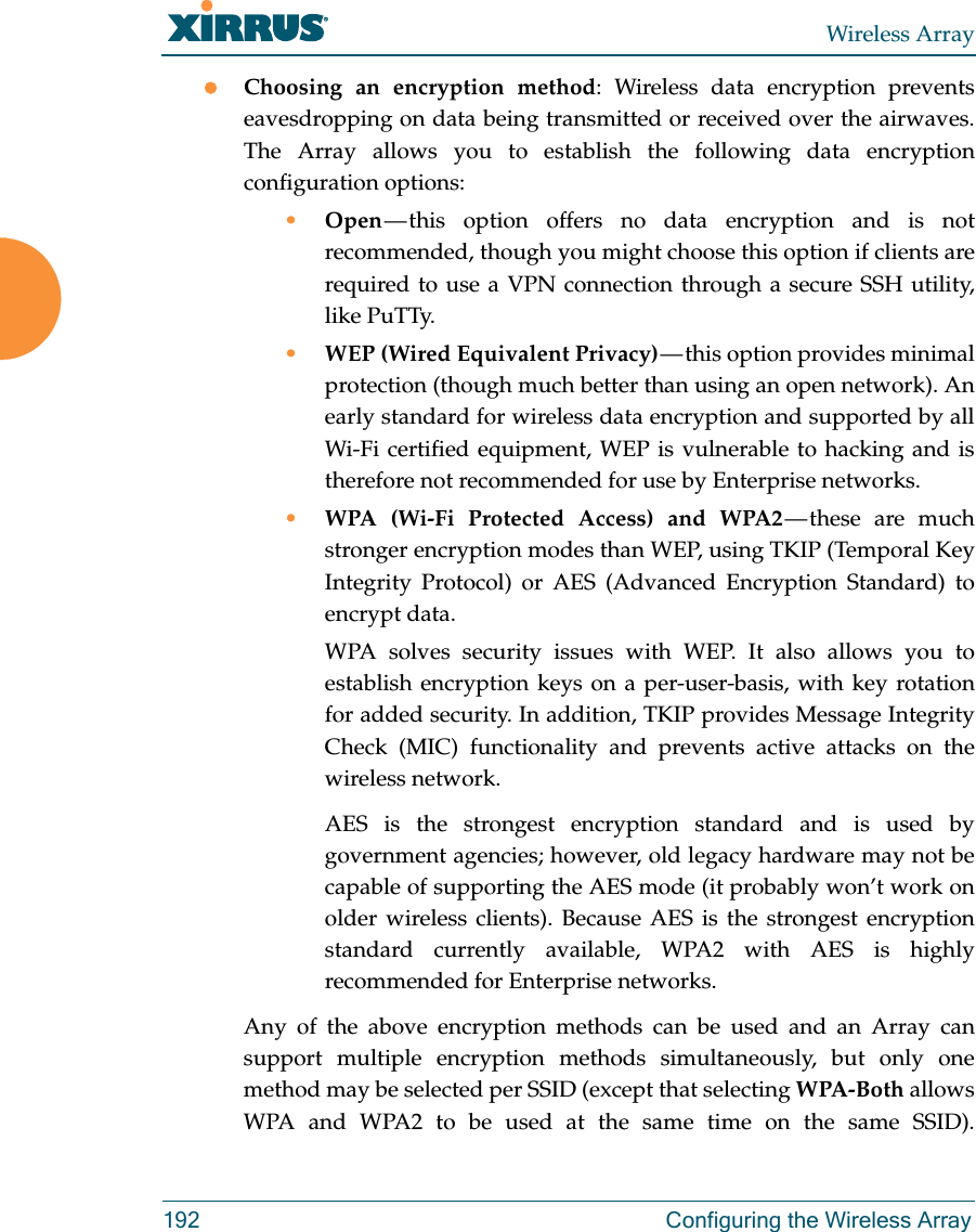Wireless Array192  Configuring the Wireless ArrayChoosing an encryption method: Wireless data encryption prevents eavesdropping on data being transmitted or received over the airwaves. The Array allows you to establish the following data encryption configuration options:•Open — this option offers no data encryption and is not recommended, though you might choose this option if clients are required to use a VPN connection through a secure SSH utility, like PuTTy.•WEP (Wired Equivalent Privacy) — this option provides minimal protection (though much better than using an open network). An early standard for wireless data encryption and supported by all Wi-Fi certified equipment, WEP is vulnerable to hacking and is therefore not recommended for use by Enterprise networks.•WPA (Wi-Fi Protected Access) and WPA2 — these  are  much stronger encryption modes than WEP, using TKIP (Temporal Key Integrity Protocol) or AES (Advanced Encryption Standard) to encrypt data.WPA solves security issues with WEP. It also allows you to establish encryption keys on a per-user-basis, with key rotation for added security. In addition, TKIP provides Message Integrity Check (MIC) functionality and prevents active attacks on the wireless network.AES is the strongest encryption standard and is used by government agencies; however, old legacy hardware may not be capable of supporting the AES mode (it probably won’t work on older wireless clients). Because AES is the strongest encryption standard currently available, WPA2 with AES is highly recommended for Enterprise networks. Any of the above encryption methods can be used and an Array can support multiple encryption methods simultaneously, but only one method may be selected per SSID (except that selecting WPA-Both allows WPA and WPA2 to be used at the same time on the same SSID). 