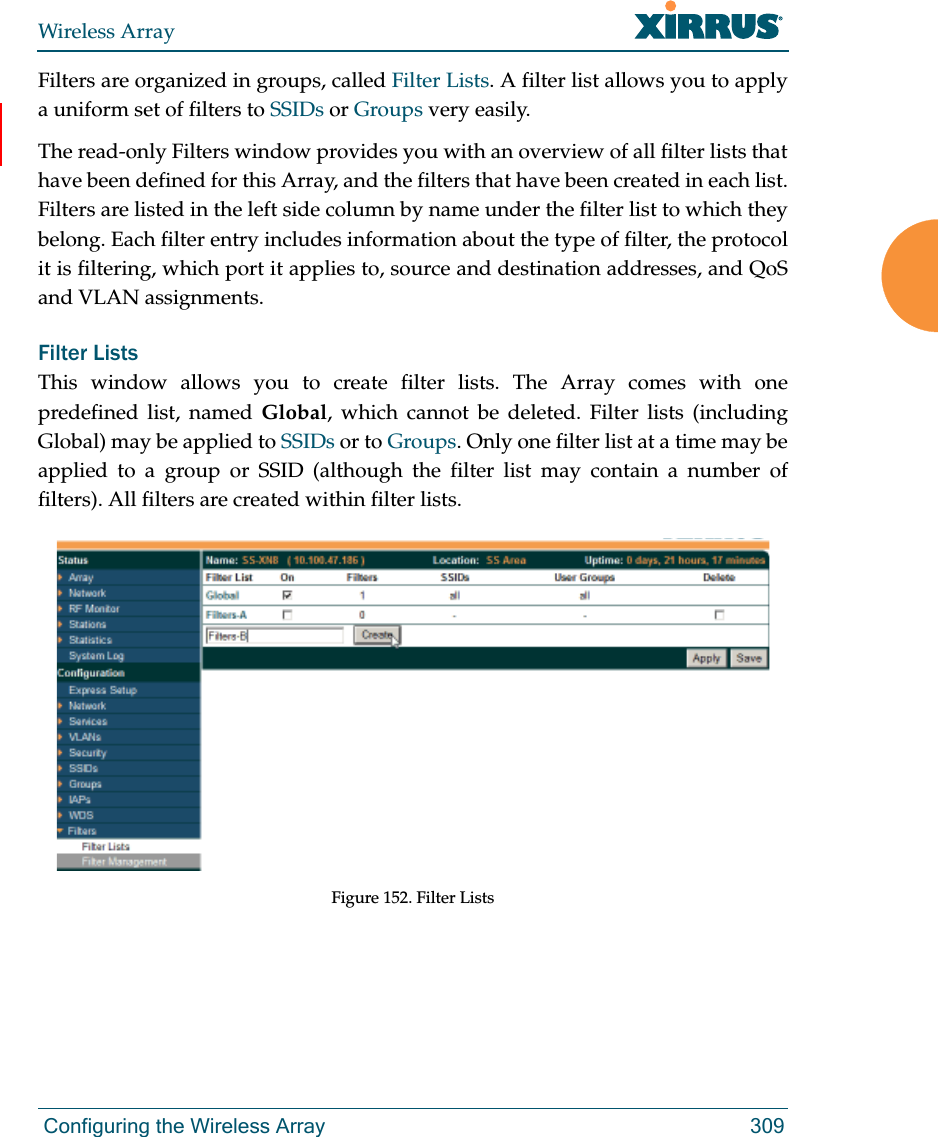 Wireless Array Configuring the Wireless Array 309Filters are organized in groups, called Filter Lists. A filter list allows you to apply a uniform set of filters to SSIDs or Groups very easily. The read-only Filters window provides you with an overview of all filter lists that have been defined for this Array, and the filters that have been created in each list. Filters are listed in the left side column by name under the filter list to which they belong. Each filter entry includes information about the type of filter, the protocol it is filtering, which port it applies to, source and destination addresses, and QoS and VLAN assignments.Filter Lists This window allows you to create filter lists. The Array comes with one predefined list, named Global, which cannot be deleted. Filter lists (including Global) may be applied to SSIDs or to Groups. Only one filter list at a time may be applied to a group or SSID (although the filter list may contain a number of filters). All filters are created within filter lists. Figure 152. Filter Lists