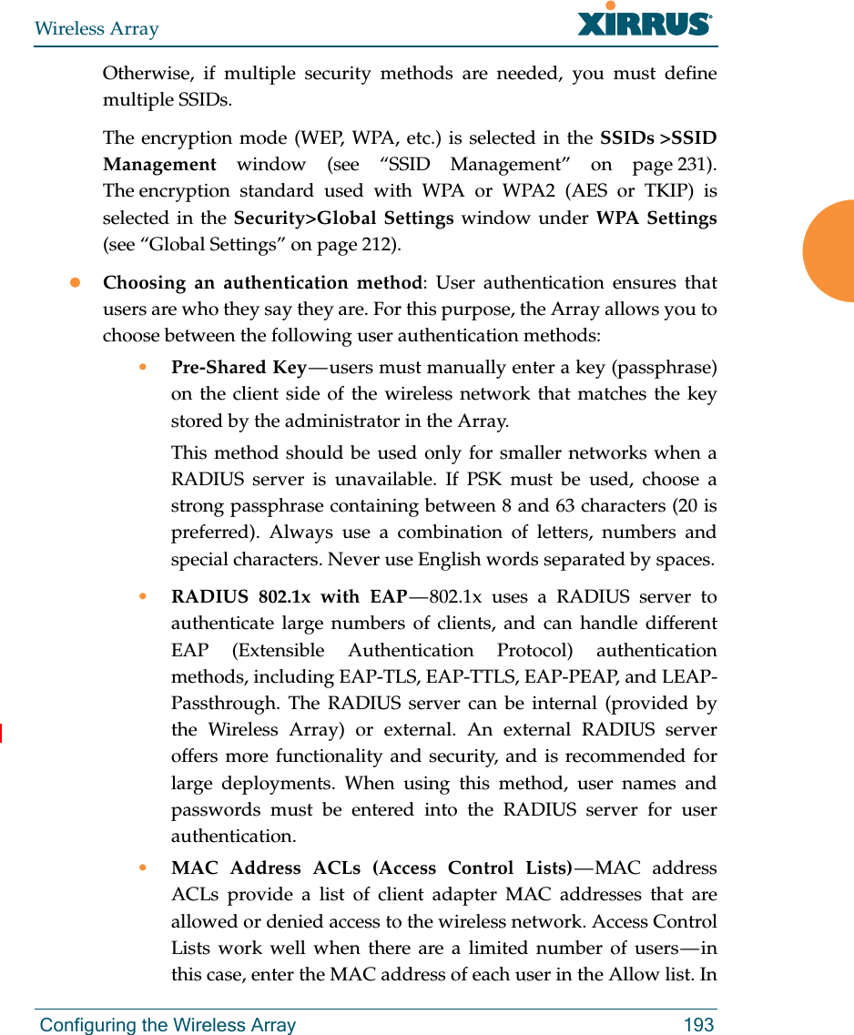 Wireless Array Configuring the Wireless Array 193Otherwise, if multiple security methods are needed, you must define multiple SSIDs.The encryption mode (WEP, WPA, etc.) is selected in the SSIDs &gt;SSID Management window (see “SSID Management” on page 231). The encryption standard used with WPA or WPA2 (AES or TKIP) is selected in the Security&gt;Global Settings window under WPA Settings(see “Global Settings” on page 212). Choosing an authentication method: User authentication ensures that users are who they say they are. For this purpose, the Array allows you to choose between the following user authentication methods:•Pre-Shared Key — users must manually enter a key (passphrase) on the client side of the wireless network that matches the key stored by the administrator in the Array.This method should be used only for smaller networks when a RADIUS server is unavailable. If PSK must be used, choose a strong passphrase containing between 8 and 63 characters (20 is preferred). Always use a combination of letters, numbers and special characters. Never use English words separated by spaces.•RADIUS 802.1x with EAP — 802.1x uses a RADIUS server to authenticate large numbers of clients, and can handle different EAP (Extensible Authentication Protocol) authentication methods, including EAP-TLS, EAP-TTLS, EAP-PEAP, and LEAP-Passthrough. The RADIUS server can be internal (provided by the Wireless Array) or external. An external RADIUS server offers more functionality and security, and is recommended for large deployments. When using this method, user names and passwords must be entered into the RADIUS server for user authentication.•MAC Address ACLs (Access Control Lists) — MAC  address ACLs provide a list of client adapter MAC addresses that are allowed or denied access to the wireless network. Access Control Lists work well when there are a limited number of users — in this case, enter the MAC address of each user in the Allow list. In 