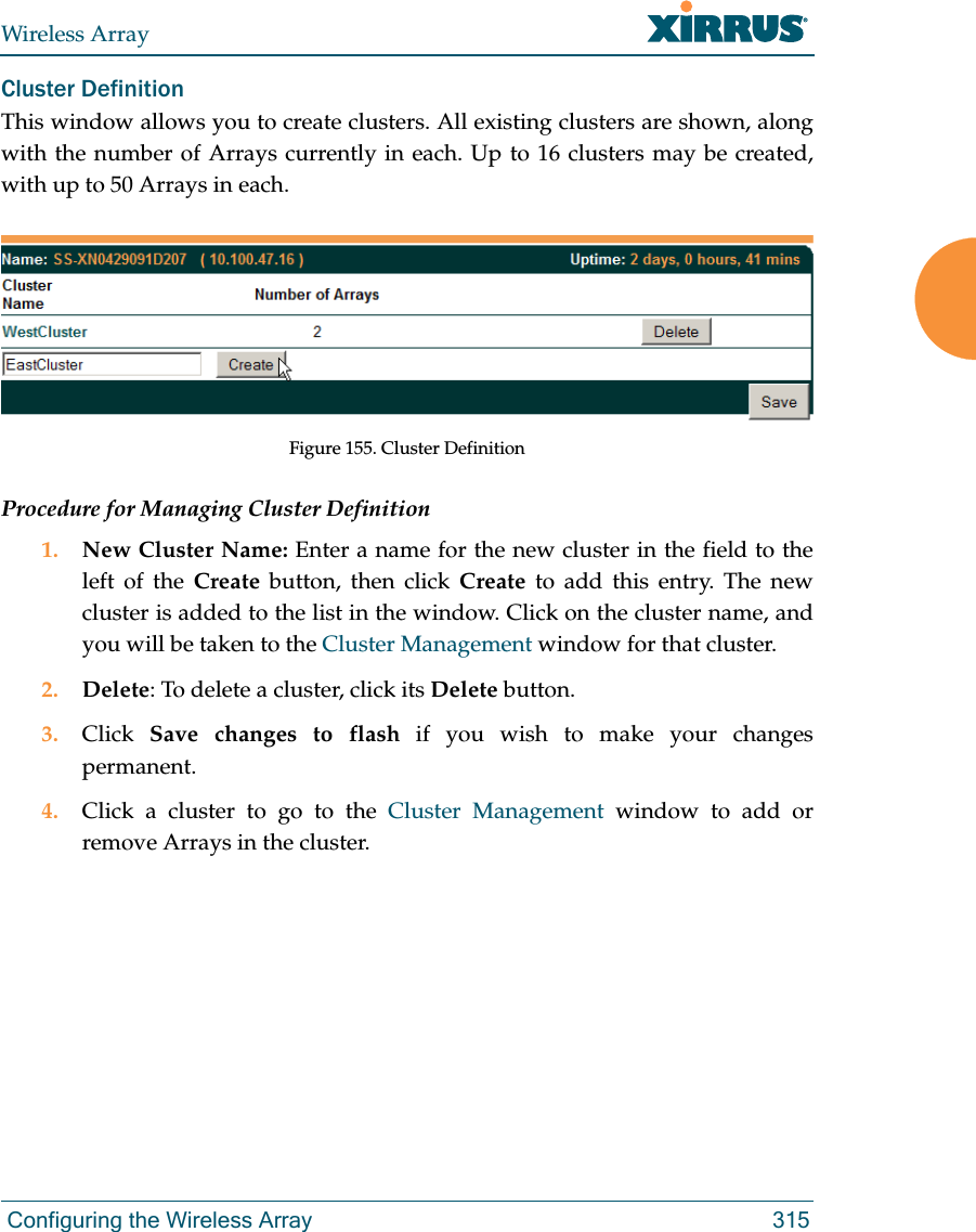 Wireless Array Configuring the Wireless Array 315Cluster Definition This window allows you to create clusters. All existing clusters are shown, along with the number of Arrays currently in each. Up to 16 clusters may be created, with up to 50 Arrays in each. Figure 155. Cluster DefinitionProcedure for Managing Cluster Definition1. New Cluster Name: Enter a name for the new cluster in the field to the left of the Create button, then click Create to add this entry. The new cluster is added to the list in the window. Click on the cluster name, and you will be taken to the Cluster Management window for that cluster.2. Delete: To delete a cluster, click its Delete button.3. Click  Save changes to flash if you wish to make your changes permanent.4. Click a cluster to go to the Cluster Management window to add or remove Arrays in the cluster. 