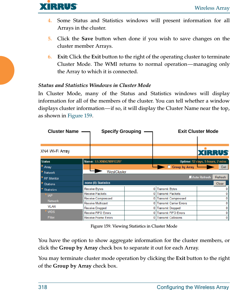 Wireless Array318  Configuring the Wireless Array4. Some Status and Statistics windows will present information for all Arrays in the cluster. 5. Click the Save button when done if you wish to save changes on the cluster member Arrays.6. Exit: Click the Exit button to the right of the operating cluster to terminate Cluster Mode. The WMI returns to normal operation — managing only the Array to which it is connected. Status and Statistics Windows in Cluster ModeIn Cluster Mode, many of the Status and Statistics windows will display information for all of the members of the cluster. You can tell whether a window displays cluster information — if so, it will display the Cluster Name near the top, as shown in Figure 159. Figure 159. Viewing Statistics in Cluster ModeYou have the option to show aggregate information for the cluster members, or click the Group by Array check box to separate it out for each Array.You may terminate cluster mode operation by clicking the Exit button to the right of the Group by Array check box.Cluster Name Specify Grouping Exit Cluster Mode