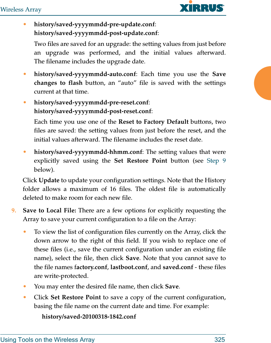 Wireless ArrayUsing Tools on the Wireless Array 325•history/saved-yyyymmdd-pre-update.conf:history/saved-yyyymmdd-post-update.conf:Two files are saved for an upgrade: the setting values from just before an upgrade was performed, and the initial values afterward. The filename includes the upgrade date.•history/saved-yyyymmdd-auto.conf: Each time you use the Save changes to flash button, an “auto” file is saved with the settings current at that time. •history/saved-yyyymmdd-pre-reset.conf: history/saved-yyyymmdd-post-reset.conf:Each time you use one of the Reset to Factory Default buttons, two files are saved: the setting values from just before the reset, and the initial values afterward. The filename includes the reset date.•history/saved-yyyymmdd-hhmm.conf: The setting values that were explicitly saved using the Set Restore Point button (see Step 9 below).Click Update to update your configuration settings. Note that the History folder allows a maximum of 16 files. The oldest file is automatically deleted to make room for each new file. 9. Save to Local File: There are a few options for explicitly requesting the Array to save your current configuration to a file on the Array:•To view the list of configuration files currently on the Array, click the down arrow to the right of this field. If you wish to replace one of these files (i.e., save the current configuration under an existing file name), select the file, then click Save. Note that you cannot save to the file names factory.conf, lastboot.conf, and saved.conf - these files are write-protected.•You may enter the desired file name, then click Save.•Click Set Restore Point to save a copy of the current configuration, basing the file name on the current date and time. For example:     history/saved-20100318-1842.conf