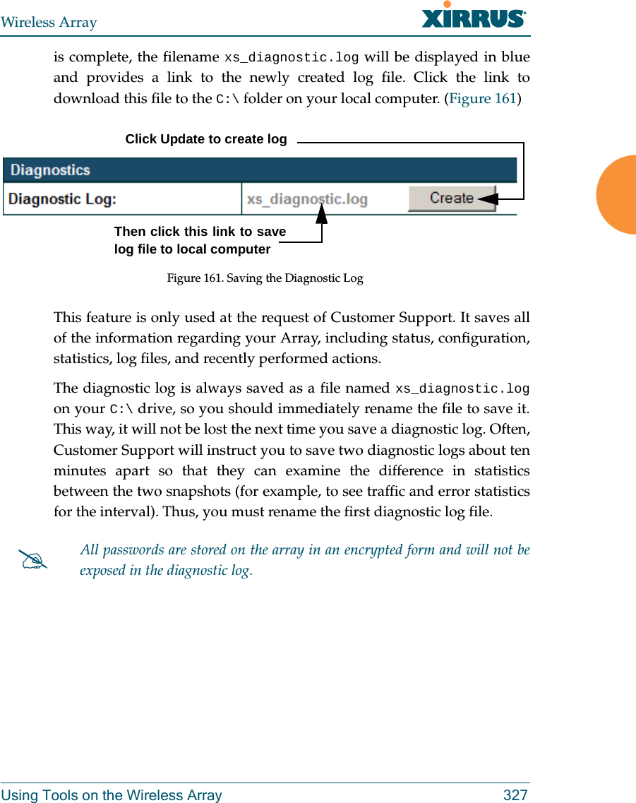 Wireless ArrayUsing Tools on the Wireless Array 327is complete, the filename xs_diagnostic.log will be displayed in blue and provides a link to the newly created log file. Click the link to download this file to the C:\ folder on your local computer. (Figure 161) Figure 161. Saving the Diagnostic LogThis feature is only used at the request of Customer Support. It saves all of the information regarding your Array, including status, configuration, statistics, log files, and recently performed actions. The diagnostic log is always saved as a file named xs_diagnostic.logon your C:\ drive, so you should immediately rename the file to save it. This way, it will not be lost the next time you save a diagnostic log. Often, Customer Support will instruct you to save two diagnostic logs about ten minutes apart so that they can examine the difference in statistics between the two snapshots (for example, to see traffic and error statistics for the interval). Thus, you must rename the first diagnostic log file. All passwords are stored on the array in an encrypted form and will not be exposed in the diagnostic log. Click Update to create logThen click this link to save log file to local computer