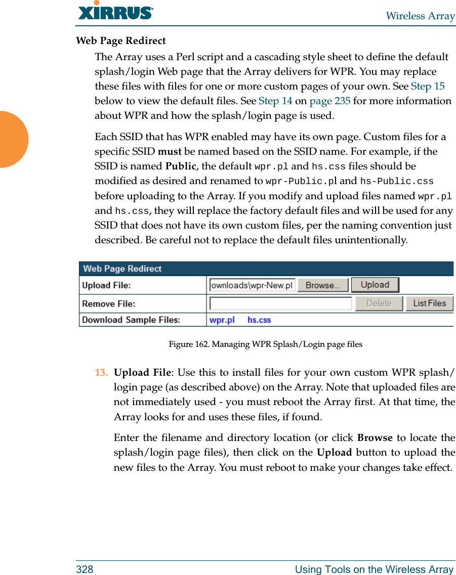 Wireless Array328 Using Tools on the Wireless ArrayWeb Page RedirectThe Array uses a Perl script and a cascading style sheet to define the default splash/login Web page that the Array delivers for WPR. You may replace these files with files for one or more custom pages of your own. See Step 15 below to view the default files. See Step 14 on page 235 for more information about WPR and how the splash/login page is used.Each SSID that has WPR enabled may have its own page. Custom files for a specific SSID must be named based on the SSID name. For example, if the SSID is named Public, the default wpr.pl and hs.css files should be modified as desired and renamed to wpr-Public.pl and hs-Public.css before uploading to the Array. If you modify and upload files named wpr.pl and hs.css, they will replace the factory default files and will be used for any SSID that does not have its own custom files, per the naming convention just described. Be careful not to replace the default files unintentionally. Figure 162. Managing WPR Splash/Login page files13. Upload File: Use this to install files for your own custom WPR splash/login page (as described above) on the Array. Note that uploaded files are not immediately used - you must reboot the Array first. At that time, the Array looks for and uses these files, if found. Enter the filename and directory location (or click Browse to locate the splash/login page files), then click on the Upload button to upload the new files to the Array. You must reboot to make your changes take effect. 