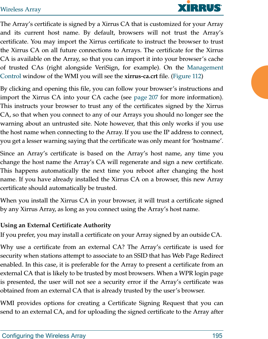Wireless Array Configuring the Wireless Array 195The Array’s certificate is signed by a Xirrus CA that is customized for your Array and its current host name. By default, browsers will not trust the Array’s certificate. You may import the Xirrus certificate to instruct the browser to trust the Xirrus CA on all future connections to Arrays. The certificate for the Xirrus CA is available on the Array, so that you can import it into your browser’s cache of trusted CAs (right alongside VeriSign, for example). On the Management Control window of the WMI you will see the xirrus-ca.crt file. (Figure 112) By clicking and opening this file, you can follow your browser’s instructions and import the Xirrus CA into your CA cache (see page 207 for more information). This instructs your browser to trust any of the certificates signed by the Xirrus CA, so that when you connect to any of our Arrays you should no longer see the warning about an untrusted site. Note however, that this only works if you use the host name when connecting to the Array. If you use the IP address to connect, you get a lesser warning saying that the certificate was only meant for ‘hostname’.Since an Array’s certificate is based on the Array’s host name, any time you change the host name the Array’s CA will regenerate and sign a new certificate. This happens automatically the next time you reboot after changing the host name. If you have already installed the Xirrus CA on a browser, this new Array certificate should automatically be trusted. When you install the Xirrus CA in your browser, it will trust a certificate signed by any Xirrus Array, as long as you connect using the Array’s host name. Using an External Certificate AuthorityIf you prefer, you may install a certificate on your Array signed by an outside CA. Why use a certificate from an external CA? The Array’s certificate is used for security when stations attempt to associate to an SSID that has Web Page Redirect enabled. In this case, it is preferable for the Array to present a certificate from an external CA that is likely to be trusted by most browsers. When a WPR login page is presented, the user will not see a security error if the Array’s certificate was obtained from an external CA that is already trusted by the user’s browser. WMI provides options for creating a Certificate Signing Request that you can send to an external CA, and for uploading the signed certificate to the Array after 