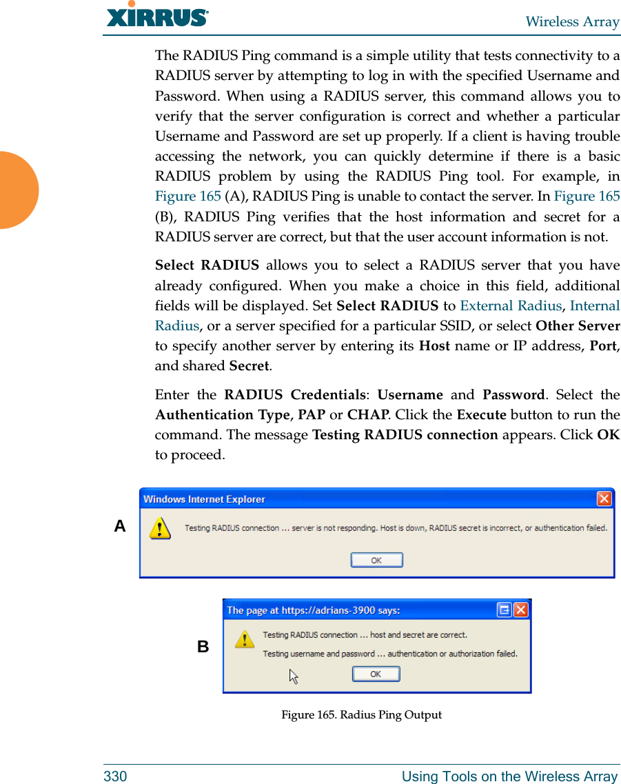 Wireless Array330 Using Tools on the Wireless ArrayThe RADIUS Ping command is a simple utility that tests connectivity to a RADIUS server by attempting to log in with the specified Username and Password. When using a RADIUS server, this command allows you to verify that the server configuration is correct and whether a particular Username and Password are set up properly. If a client is having trouble accessing the network, you can quickly determine if there is a basic RADIUS problem by using the RADIUS Ping tool. For example, in Figure 165 (A), RADIUS Ping is unable to contact the server. In Figure 165 (B), RADIUS Ping verifies that the host information and secret for a RADIUS server are correct, but that the user account information is not. Select RADIUS allows you to select a RADIUS server that you have already configured. When you make a choice in this field, additional fields will be displayed. Set Select RADIUS to External Radius, Internal Radius, or a server specified for a particular SSID, or select Other Serverto specify another server by entering its Host name or IP address, Port, and shared Secret. Enter the RADIUS Credentials:  Username and Password. Select the Authentication Type, PAP or CHAP. Click the Execute button to run the command. The message Testing RADIUS connection appears. Click OKto proceed. Figure 165. Radius Ping OutputAB