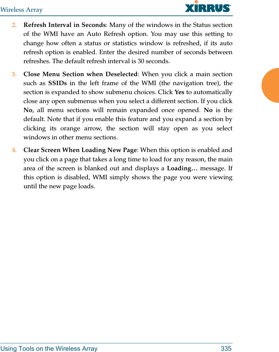 Wireless ArrayUsing Tools on the Wireless Array 3352. Refresh Interval in Seconds: Many of the windows in the Status section of the WMI have an Auto Refresh option. You may use this setting to change how often a status or statistics window is refreshed, if its auto refresh option is enabled. Enter the desired number of seconds between refreshes. The default refresh interval is 30 seconds. 3. Close Menu Section when Deselected: When you click a main section such as SSIDs in the left frame of the WMI (the navigation tree), the section is expanded to show submenu choices. Click Yes to automatically close any open submenus when you select a different section. If you click No, all menu sections will remain expanded once opened. No is the default. Note that if you enable this feature and you expand a section by clicking its orange arrow, the section will stay open as you select windows in other menu sections. 4. Clear Screen When Loading New Page: When this option is enabled and you click on a page that takes a long time to load for any reason, the main area of the screen is blanked out and displays a Loading… message. If this option is disabled, WMI simply shows the page you were viewing until the new page loads. 