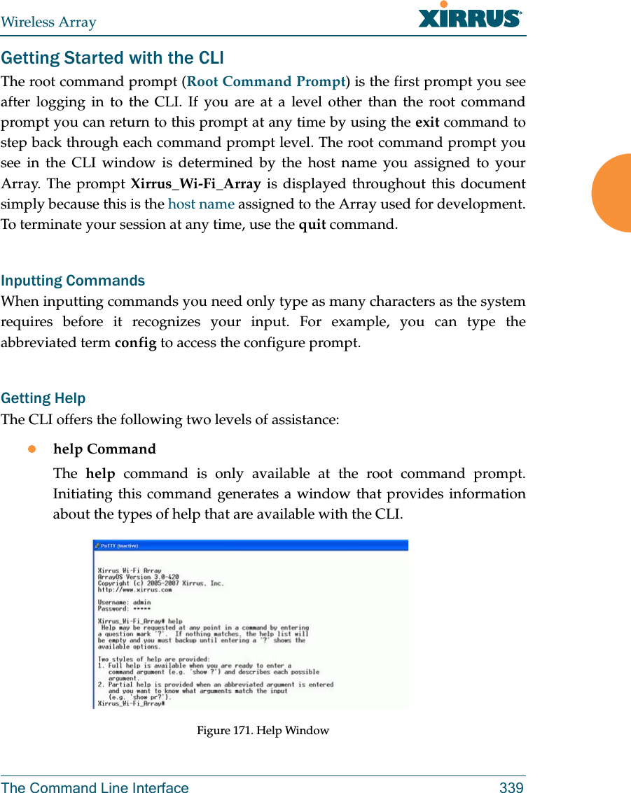 Wireless ArrayThe Command Line Interface 339Getting Started with the CLIThe root command prompt (Root Command Prompt) is the first prompt you see after logging in to the CLI. If you are at a level other than the root command prompt you can return to this prompt at any time by using the exit command to step back through each command prompt level. The root command prompt you see in the CLI window is determined by the host name you assigned to your Array. The prompt Xirrus_Wi-Fi_Array is displayed throughout this document simply because this is the host name assigned to the Array used for development. To terminate your session at any time, use the quit command.Inputting CommandsWhen inputting commands you need only type as many characters as the system requires before it recognizes your input. For example, you can type the abbreviated term config to access the configure prompt.Getting HelpThe CLI offers the following two levels of assistance:help CommandThe  help command is only available at the root command prompt. Initiating this command generates a window that provides information about the types of help that are available with the CLI.Figure 171. Help Window