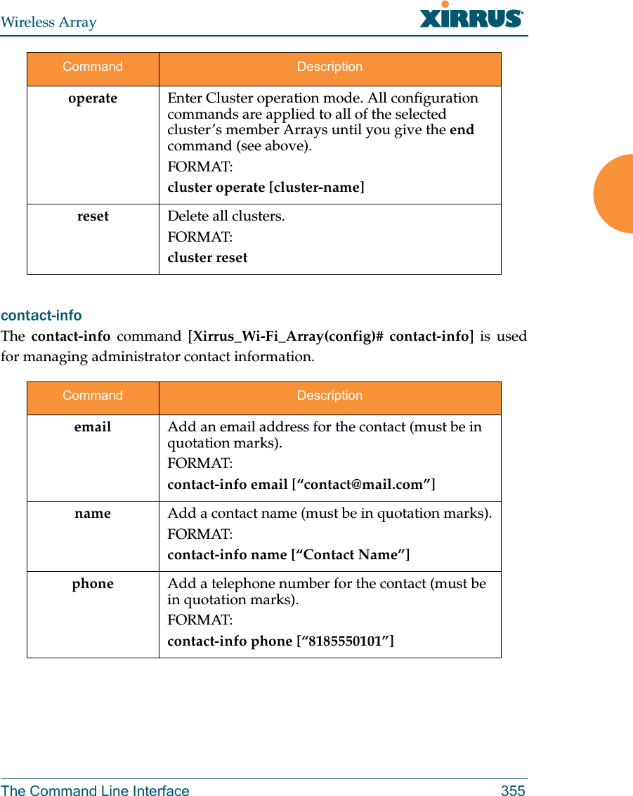 Wireless ArrayThe Command Line Interface 355contact-info The  contact-info command [Xirrus_Wi-Fi_Array(config)# contact-info] is used for managing administrator contact information.operate  Enter Cluster operation mode. All configuration commands are applied to all of the selected cluster’s member Arrays until you give the end command (see above). FORMAT:cluster operate [cluster-name]reset Delete all clusters.FORMAT:cluster resetCommand Descriptionemail Add an email address for the contact (must be in quotation marks).FORMAT:contact-info email [“contact@mail.com”]name Add a contact name (must be in quotation marks).FORMAT:contact-info name [“Contact Name”]phone Add a telephone number for the contact (must be in quotation marks).FORMAT:contact-info phone [“8185550101”]Command Description