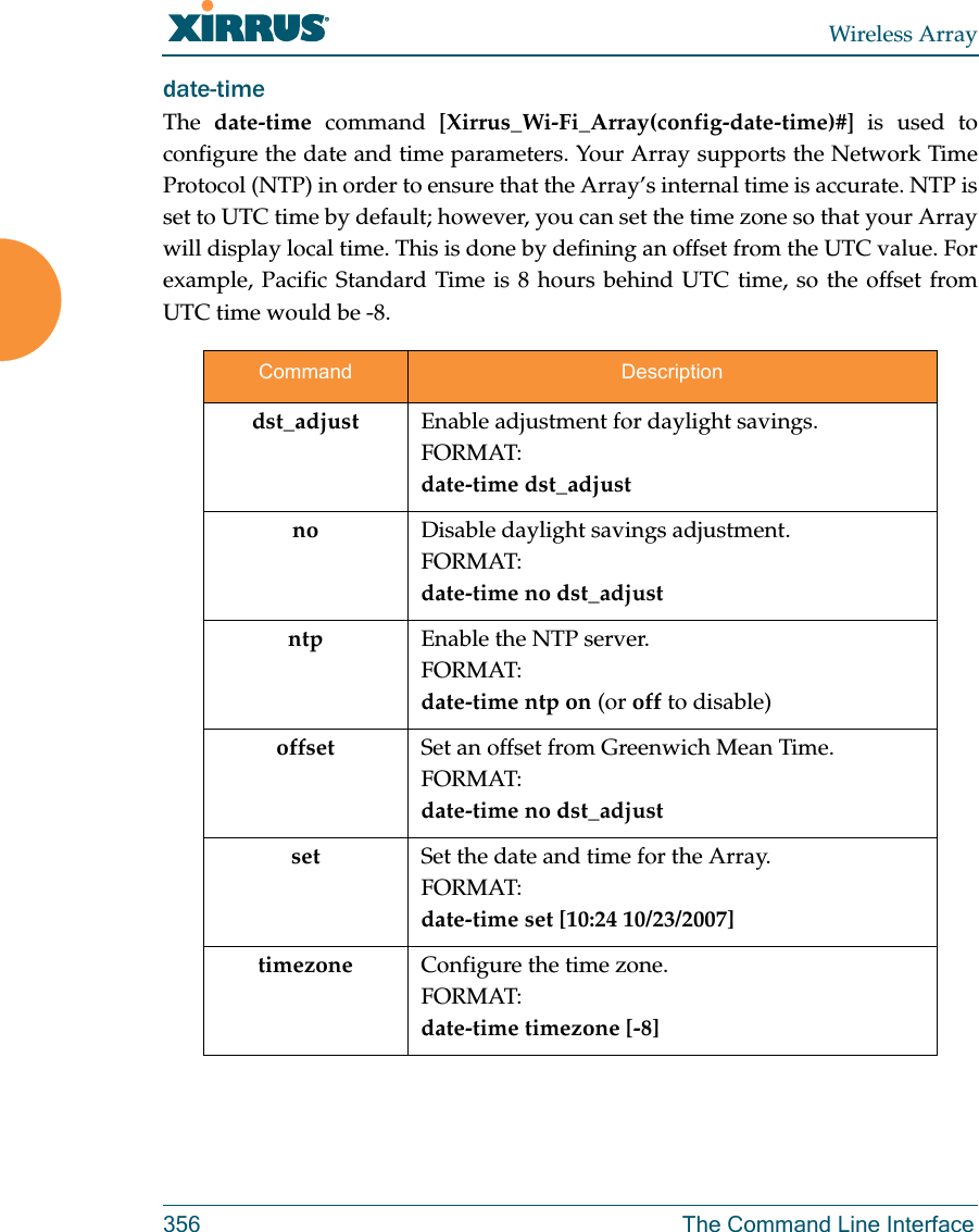 Wireless Array356 The Command Line Interfacedate-time The  date-time command [Xirrus_Wi-Fi_Array(config-date-time)#] is used to configure the date and time parameters. Your Array supports the Network Time Protocol (NTP) in order to ensure that the Array’s internal time is accurate. NTP is set to UTC time by default; however, you can set the time zone so that your Array will display local time. This is done by defining an offset from the UTC value. For example, Pacific Standard Time is 8 hours behind UTC time, so the offset from UTC time would be -8.Command Descriptiondst_adjust Enable adjustment for daylight savings.FORMAT:date-time dst_adjustno Disable daylight savings adjustment.FORMAT:date-time no dst_adjustntp Enable the NTP server.FORMAT:date-time ntp on (or off to disable)offset Set an offset from Greenwich Mean Time.FORMAT:date-time no dst_adjustset Set the date and time for the Array.FORMAT:date-time set [10:24 10/23/2007]timezone Configure the time zone.FORMAT:date-time timezone [-8]