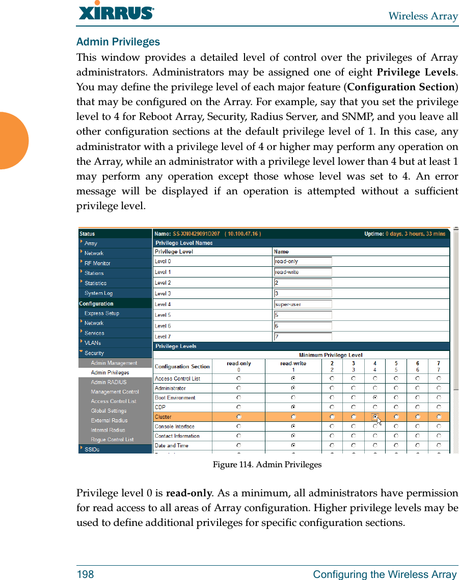 Wireless Array198  Configuring the Wireless ArrayAdmin PrivilegesThis window provides a detailed level of control over the privileges of Array administrators. Administrators may be assigned one of eight Privilege Levels. You may define the privilege level of each major feature (Configuration Section) that may be configured on the Array. For example, say that you set the privilege level to 4 for Reboot Array, Security, Radius Server, and SNMP, and you leave all other configuration sections at the default privilege level of 1. In this case, any administrator with a privilege level of 4 or higher may perform any operation on the Array, while an administrator with a privilege level lower than 4 but at least 1 may perform any operation except those whose level was set to 4. An error message will be displayed if an operation is attempted without a sufficient privilege level.  Figure 114. Admin Privileges Privilege level 0 is read-only. As a minimum, all administrators have permission for read access to all areas of Array configuration. Higher privilege levels may be used to define additional privileges for specific configuration sections. 