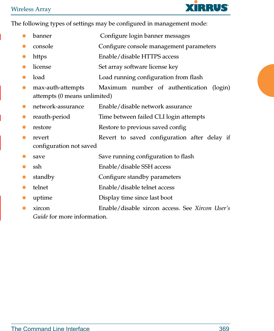 Wireless ArrayThe Command Line Interface 369The following types of settings may be configured in management mode:banner              Configure login banner messagesconsole             Configure console management parametershttps               Enable/disable HTTPS accesslicense             Set array software license keyload                Load running configuration from flashmax-auth-attempts   Maximum number of authentication (login) attempts (0 means unlimited)network-assurance Enable/disable network assurancereauth-period       Time between failed CLI login attemptsrestore             Restore to previous saved configrevert              Revert  to saved configuration after delay if configuration not savedsave                Save running configuration to flashssh                 Enable/disable SSH accessstandby             Configure standby parameterstelnet              Enable/disable telnet accessuptime              Display time since last bootxircon              Enable/disable  xircon  access.  See  Xircon User’s Guide for more information.