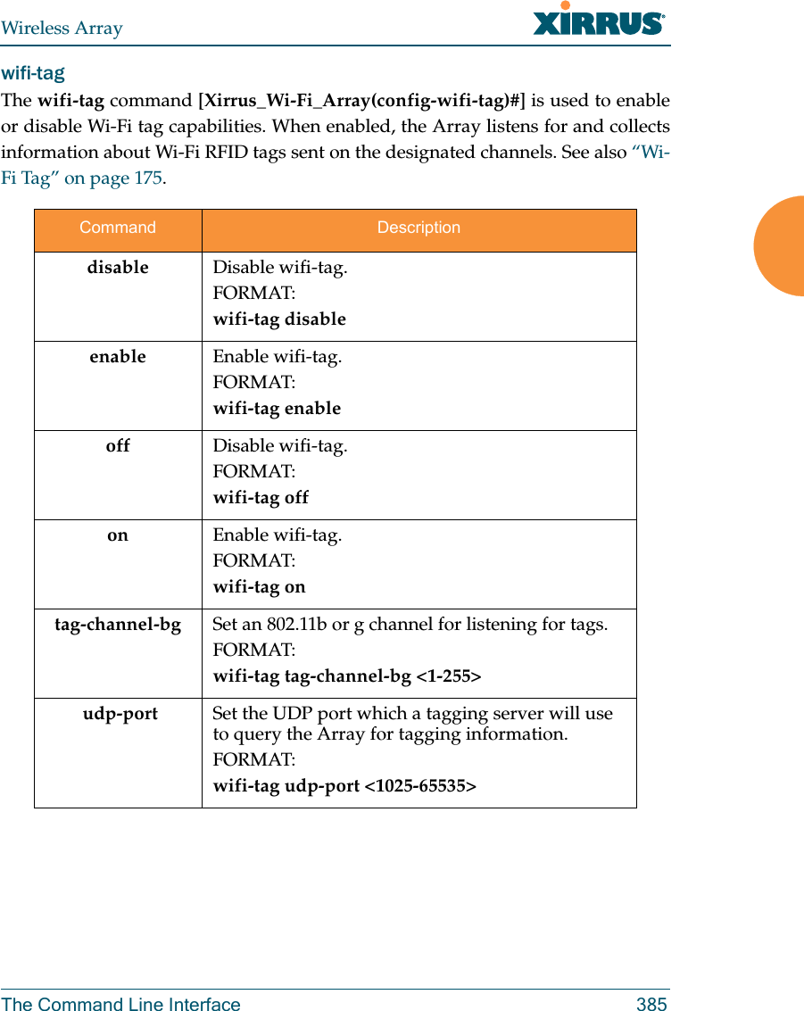 Wireless ArrayThe Command Line Interface 385wifi-tag The wifi-tag command [Xirrus_Wi-Fi_Array(config-wifi-tag)#] is used to enable or disable Wi-Fi tag capabilities. When enabled, the Array listens for and collects information about Wi-Fi RFID tags sent on the designated channels. See also “Wi-Fi Tag” on page 175.Command Descriptiondisable Disable wifi-tag.FORMAT:wifi-tag disableenable Enable wifi-tag.FORMAT:wifi-tag enableoff Disable wifi-tag.FORMAT:wifi-tag offon Enable wifi-tag.FORMAT:wifi-tag ontag-channel-bg Set an 802.11b or g channel for listening for tags.FORMAT:wifi-tag tag-channel-bg &lt;1-255&gt; udp-port Set the UDP port which a tagging server will use to query the Array for tagging information.FORMAT:wifi-tag udp-port &lt;1025-65535&gt;