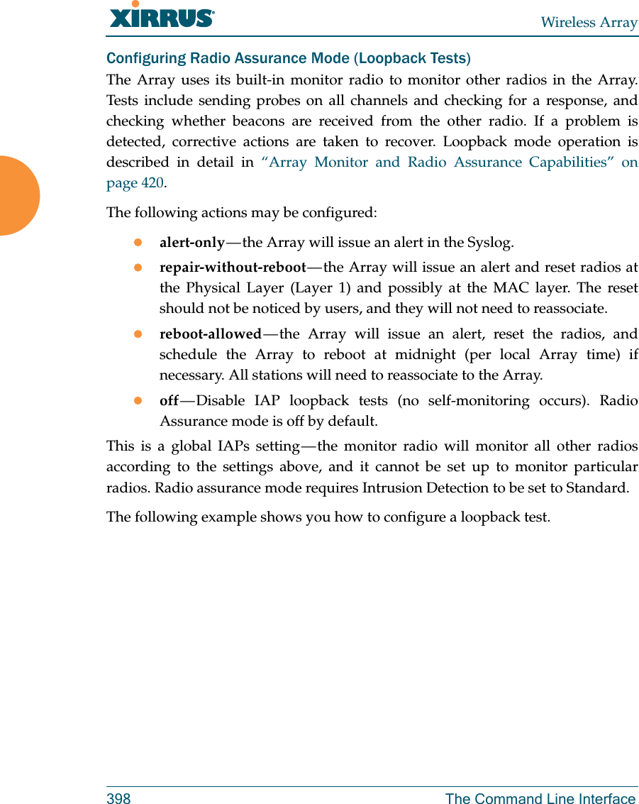 Wireless Array398 The Command Line InterfaceConfiguring Radio Assurance Mode (Loopback Tests)The Array uses its built-in monitor radio to monitor other radios in the Array. Tests include sending probes on all channels and checking for a response, and checking whether beacons are received from the other radio. If a problem is detected, corrective actions are taken to recover. Loopback mode operation is described in detail in “Array Monitor and Radio Assurance Capabilities” on page 420. The following actions may be configured: alert-only — the Array will issue an alert in the Syslog. repair-without-reboot — the Array will issue an alert and reset radios at the Physical Layer (Layer 1) and possibly at the MAC layer. The reset should not be noticed by users, and they will not need to reassociate. reboot-allowed — the Array will issue an alert, reset the radios, and schedule the Array to reboot at midnight (per local Array time) if necessary. All stations will need to reassociate to the Array. off — Disable IAP loopback tests (no self-monitoring occurs). Radio Assurance mode is off by default.This is a global IAPs setting — the monitor radio will monitor all other radios according to the settings above, and it cannot be set up to monitor particular radios. Radio assurance mode requires Intrusion Detection to be set to Standard.The following example shows you how to configure a loopback test.