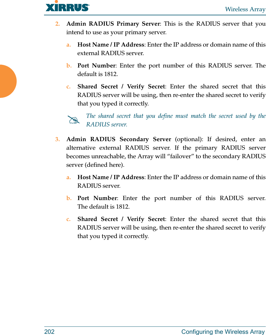 Wireless Array202  Configuring the Wireless Array2. Admin RADIUS Primary Server: This is the RADIUS server that you intend to use as your primary server.a. Host Name / IP Address: Enter the IP address or domain name of this external RADIUS server.b. Port Number: Enter the port number of this RADIUS server. The default is 1812.c. Shared Secret / Verify Secret: Enter the shared secret that this RADIUS server will be using, then re-enter the shared secret to verify that you typed it correctly.3. Admin RADIUS Secondary Server (optional): If desired, enter an alternative external RADIUS server. If the primary RADIUS server becomes unreachable, the Array will “failover” to the secondary RADIUS server (defined here).a. Host Name / IP Address: Enter the IP address or domain name of this RADIUS server.b. Port Number: Enter the port number of this RADIUS server. The default is 1812.c. Shared Secret / Verify Secret: Enter the shared secret that this RADIUS server will be using, then re-enter the shared secret to verify that you typed it correctly.The shared secret that you define must match the secret used by the RADIUS server.