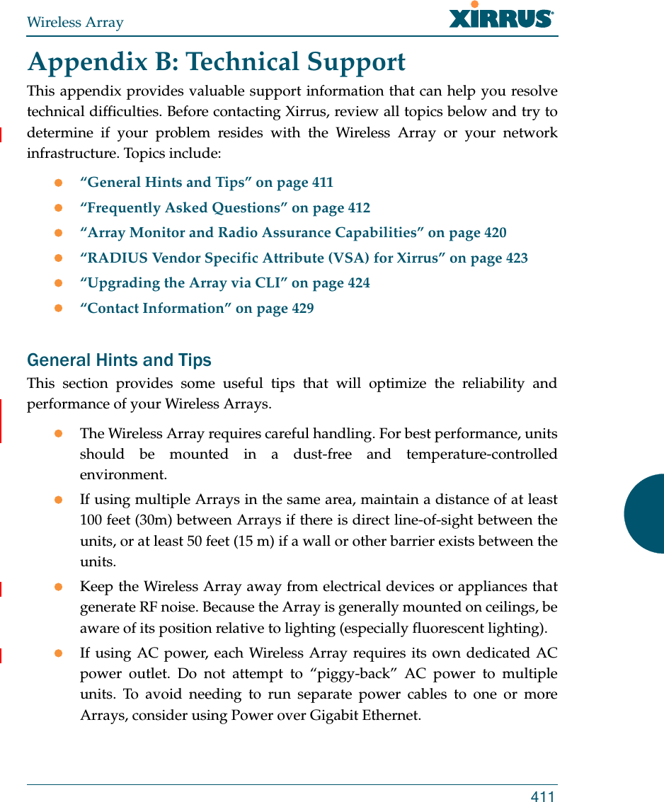 Wireless Array411Appendix B: Technical SupportThis appendix provides valuable support information that can help you resolve technical difficulties. Before contacting Xirrus, review all topics below and try to determine if your problem resides with the Wireless Array or your network infrastructure. Topics include:“General Hints and Tips” on page 411“Frequently Asked Questions” on page 412“Array Monitor and Radio Assurance Capabilities” on page 420“RADIUS Vendor Specific Attribute (VSA) for Xirrus” on page 423“Upgrading the Array via CLI” on page 424“Contact Information” on page 429General Hints and TipsThis section provides some useful tips that will optimize the reliability and performance of your Wireless Arrays.The Wireless Array requires careful handling. For best performance, units should be mounted in a dust-free and temperature-controlled environment.If using multiple Arrays in the same area, maintain a distance of at least 100 feet (30m) between Arrays if there is direct line-of-sight between the units, or at least 50 feet (15 m) if a wall or other barrier exists between the units.Keep the Wireless Array away from electrical devices or appliances that generate RF noise. Because the Array is generally mounted on ceilings, be aware of its position relative to lighting (especially fluorescent lighting).If using AC power, each Wireless Array requires its own dedicated AC power outlet. Do not attempt to “piggy-back” AC power to multiple units. To avoid needing to run separate power cables to one or more Arrays, consider using Power over Gigabit Ethernet.