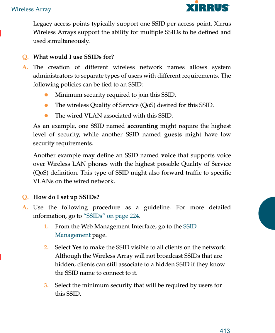 Wireless Array413Legacy access points typically support one SSID per access point. Xirrus Wireless Arrays support the ability for multiple SSIDs to be defined and used simultaneously.Q. What would I use SSIDs for?A. The creation of different wireless network names allows system administrators to separate types of users with different requirements. The following policies can be tied to an SSID:Minimum security required to join this SSID.The wireless Quality of Service (QoS) desired for this SSID.The wired VLAN associated with this SSID.As an example, one SSID named accounting might require the highest level of security, while another SSID named guests might have low security requirements.Another example may define an SSID named voice that supports voice over Wireless LAN phones with the highest possible Quality of Service (QoS) definition. This type of SSID might also forward traffic to specific VLANs on the wired network.Q. How do I set up SSIDs?A. Use the following procedure as a guideline. For more detailed information, go to “SSIDs” on page 224.1. From the Web Management Interface, go to the SSID Management page.2. Select Yes to make the SSID visible to all clients on the network. Although the Wireless Array will not broadcast SSIDs that are hidden, clients can still associate to a hidden SSID if they know the SSID name to connect to it.3. Select the minimum security that will be required by users for this SSID.