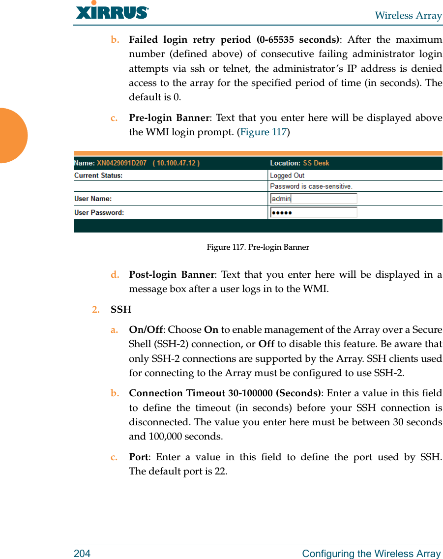 Wireless Array204  Configuring the Wireless Arrayb. Failed login retry period (0-65535 seconds): After the maximum number (defined above) of consecutive failing administrator login attempts via ssh or telnet, the administrator’s IP address is denied access to the array for the specified period of time (in seconds). The default is 0. c. Pre-login Banner: Text that you enter here will be displayed above the WMI login prompt. (Figure 117) Figure 117. Pre-login Bannerd. Post-login Banner: Text that you enter here will be displayed in a message box after a user logs in to the WMI. 2. SSHa. On/Off: Choose On to enable management of the Array over a Secure Shell (SSH-2) connection, or Off to disable this feature. Be aware that only SSH-2 connections are supported by the Array. SSH clients used for connecting to the Array must be configured to use SSH-2. b. Connection Timeout 30-100000 (Seconds): Enter a value in this field to define the timeout (in seconds) before your SSH connection is disconnected. The value you enter here must be between 30 seconds and 100,000 seconds.c. Port: Enter a value in this field to define the port used by SSH. The default port is 22.