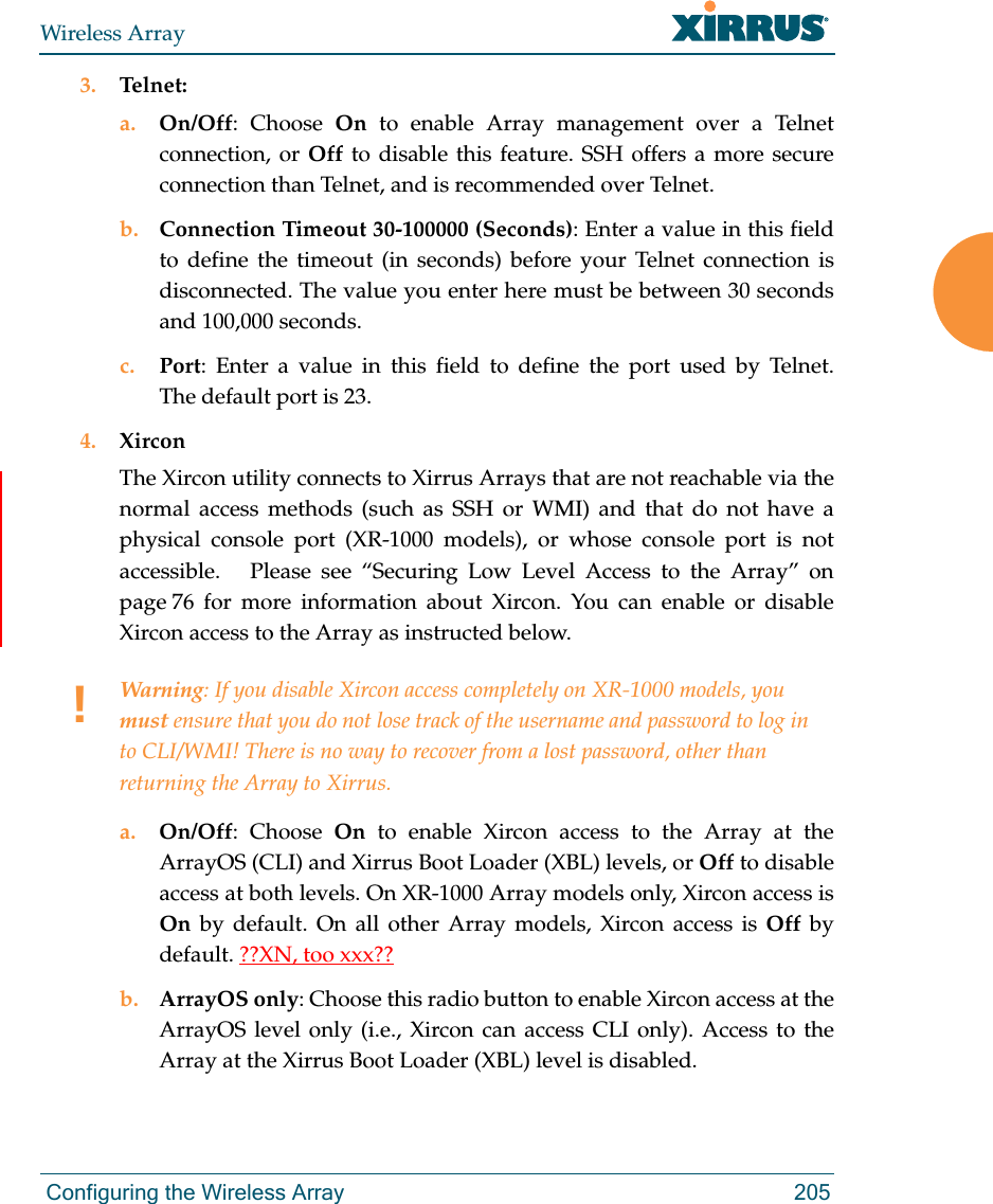 Wireless Array Configuring the Wireless Array 2053. Telnet:a. On/Off: Choose On to enable Array management over a Telnet connection, or Off to disable this feature. SSH offers a more secure connection than Telnet, and is recommended over Telnet. b. Connection Timeout 30-100000 (Seconds): Enter a value in this field to define the timeout (in seconds) before your Telnet connection is disconnected. The value you enter here must be between 30 seconds and 100,000 seconds.c. Port: Enter a value in this field to define the port used by Telnet. The default port is 23.4. XirconThe Xircon utility connects to Xirrus Arrays that are not reachable via the normal access methods (such as SSH or WMI) and that do not have a physical console port (XR-1000 models), or whose console port is not accessible.   Please see “Securing Low Level Access to the Array” on page 76 for more information about Xircon. You can enable or disable Xircon access to the Array as instructed below. a. On/Off: Choose On to enable Xircon access to the Array at the ArrayOS (CLI) and Xirrus Boot Loader (XBL) levels, or Off to disable access at both levels. On XR-1000 Array models only, Xircon access is On  by default. On all other Array models, Xircon access is Off  by default. ??XN, too xxx??b. ArrayOS only: Choose this radio button to enable Xircon access at the ArrayOS level only (i.e., Xircon can access CLI only). Access to the Array at the Xirrus Boot Loader (XBL) level is disabled. !Warning: If you disable Xircon access completely on XR-1000 models, you must ensure that you do not lose track of the username and password to log in to CLI/WMI! There is no way to recover from a lost password, other than returning the Array to Xirrus.