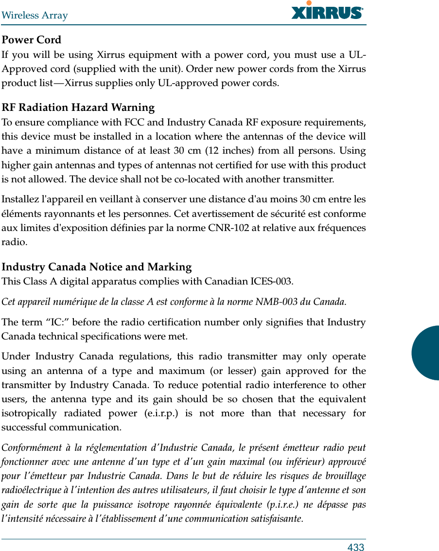 Wireless Array433Power CordIf you will be using Xirrus equipment with a power cord, you must use a UL-Approved cord (supplied with the unit). Order new power cords from the Xirrus product list — Xirrus supplies only UL-approved power cords. RF Radiation Hazard WarningTo ensure compliance with FCC and Industry Canada RF exposure requirements, this device must be installed in a location where the antennas of the device will have a minimum distance of at least 30 cm (12 inches) from all persons. Using higher gain antennas and types of antennas not certified for use with this product is not allowed. The device shall not be co-located with another transmitter.Installez l&apos;appareil en veillant à conserver une distance d&apos;au moins 30 cm entre les éléments rayonnants et les personnes. Cet avertissement de sécurité est conforme aux limites d&apos;exposition définies par la norme CNR-102 at relative aux fréquences radio.Industry Canada Notice and MarkingThis Class A digital apparatus complies with Canadian ICES-003. Cet appareil numérique de la classe A est conforme à la norme NMB-003 du Canada. The term “IC:” before the radio certification number only signifies that Industry Canada technical specifications were met.Under Industry Canada regulations, this radio transmitter may only operate using an antenna of a type and maximum (or lesser) gain approved for the transmitter by Industry Canada. To reduce potential radio interference to other users, the antenna type and its gain should be so chosen that the equivalent isotropically radiated power (e.i.r.p.) is not more than that necessary for successful communication.Conformément à la réglementation d&apos;Industrie Canada, le présent émetteur radio peut fonctionner avec une antenne d&apos;un type et d&apos;un gain maximal (ou inférieur) approuvé pour l&apos;émetteur par Industrie Canada. Dans le but de réduire les risques de brouillage radioélectrique à l&apos;intention des autres utilisateurs, il faut choisir le type d&apos;antenne et son gain de sorte que la puissance isotrope rayonnée équivalente (p.i.r.e.) ne dépasse pas l&apos;intensité nécessaire à l&apos;établissement d&apos;une communication satisfaisante.