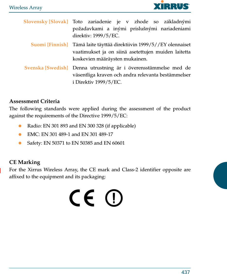 Wireless Array437Assessment CriteriaThe following standards were applied during the assessment of the product against the requirements of the Directive 1999/5/EC:Radio: EN 301 893 and EN 300 328 (if applicable)EMC: EN 301 489-1 and EN 301 489-17Safety: EN 50371 to EN 50385 and EN 60601CE MarkingFor the Xirrus Wireless Array, the CE mark and Class-2 identifier opposite are affixed to the equipment and its packaging: Slovensky [Slovak] Toto zariadenie je v zhode so základnými požadavkami a inými prislušnými nariadeniami direktiv: 1999/5/EC.Suomi [Finnish] Tämä laite täyttää direktiivin 1999/5//EY olennaiset vaatimukset ja on siinä asetettujen muiden laitetta koskevien määräysten mukainen.Svenska [Swedish] Denna utrustning är i överensstämmelse med de väsentliga kraven och andra relevanta bestämmelser i Direktiv 1999/5/EC.