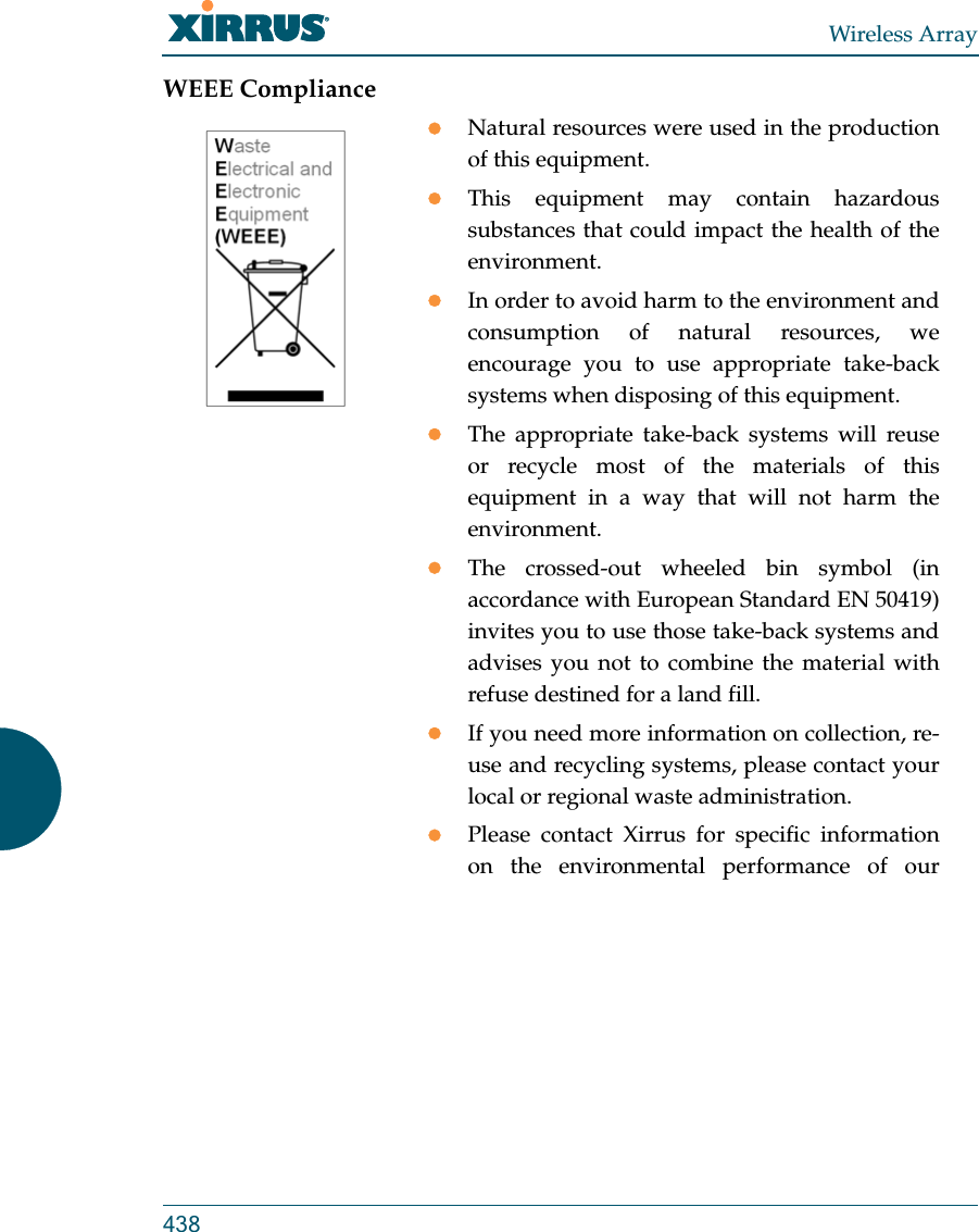 Wireless Array438WEEE ComplianceNatural resources were used in the production of this equipment.This equipment may contain hazardous substances that could impact the health of the environment.In order to avoid harm to the environment and consumption of natural resources, we encourage you to use appropriate take-back systems when disposing of this equipment.The appropriate take-back systems will reuse or recycle most of the materials of this equipment in a way that will not harm the environment.The crossed-out wheeled bin symbol (in accordance with European Standard EN 50419) invites you to use those take-back systems and advises you not to combine the material with refuse destined for a land fill.If you need more information on collection, re-use and recycling systems, please contact your local or regional waste administration.Please contact Xirrus for specific information on the environmental performance of our 